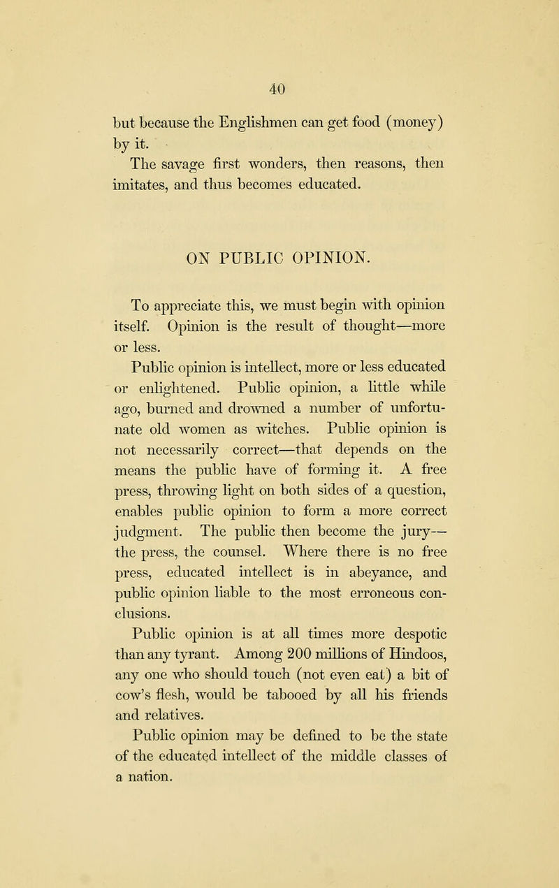 but because the Englishmen can get food (money) by it. The savage first wonders, then reasons, then imitates, and thus becomes educated. ON PUBLIC OPINION. To appreciate this, we must begin with opinion itself. Opinion is the result of thought—more or less. Public opinion is intellect, more or less educated or enlightened. Public opinion, a little while ago, burned and drowned a number of unfortu- nate old women as witches. Public opuiion is not necessarily correct—that depends on the means the public have of forming it. A free press, throwing light on both sides of a question, enables public opinion to form a more correct judgment. The pubUc then become the jury— the press, the counsel. Where there is no free press, educated intellect is in abeyance, and public opinion liable to the most erroneous con- clusions. Public opinion is at all times more despotic than any tyrant. Among 200 millions of Hindoos, any one who should touch (not even eat) a bit of cow's flesh, would be tabooed by all his friends and relatives. Public opinion may be defined to be the state of the educated intellect of the middle classes of a nation.