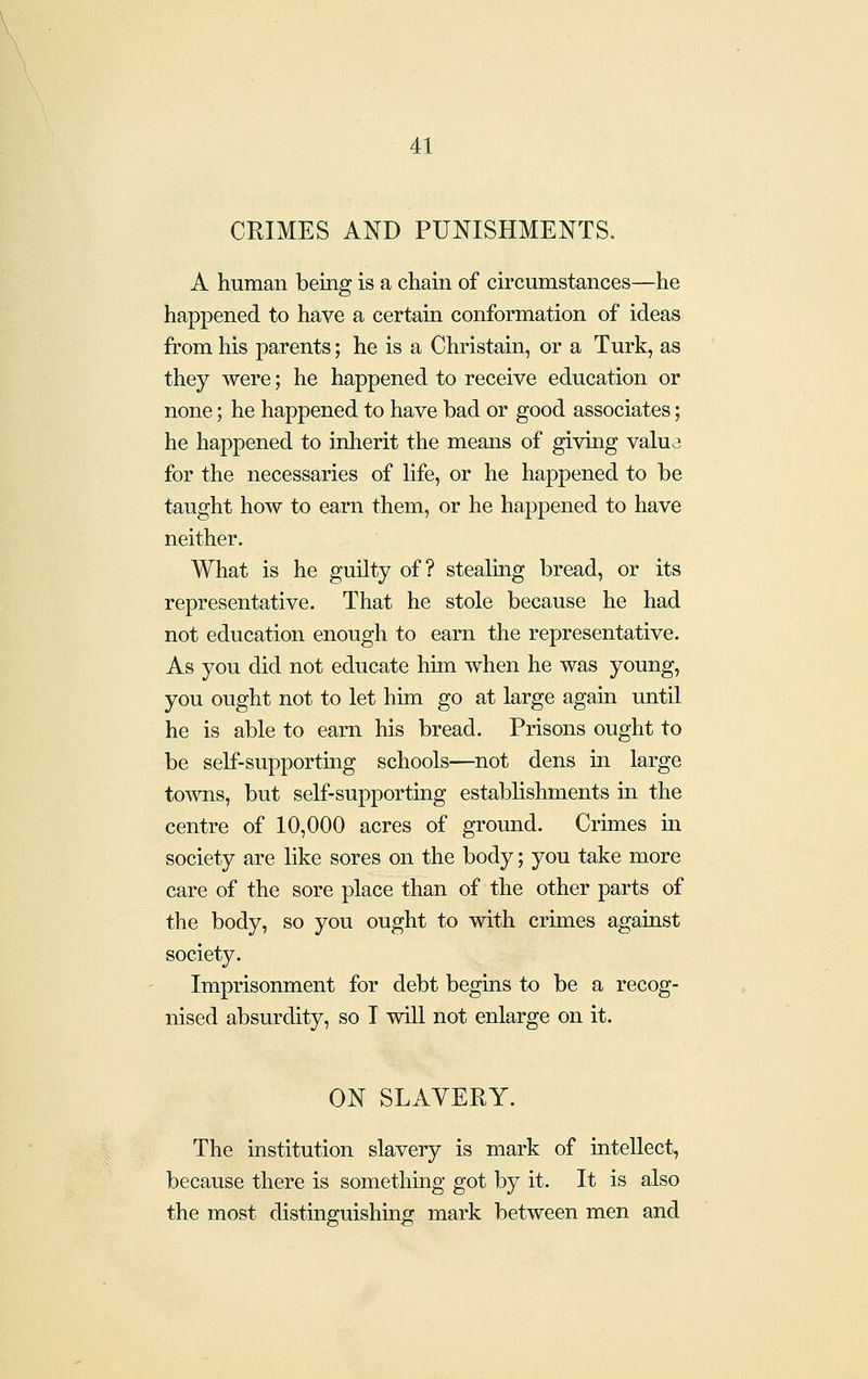 CRIMES AND PUNISHMENTS. A human being is a chain of circumstances—he happened to have a certain conformation of ideas from his parents; he is a Christain, or a Turk, as they were; he happened to receive education or none; he happened to have bad or good associates; he happened to inherit the means of giving valua for the necessaries of life, or he happened to be taught how to earn them, or he happened to have neither. What is he guilty of? stealing bread, or its representative. That he stole because he had not education enough to earn the representative. As you did not educate him when he was young, you ought not to let him go at large again until he is able to earn his bread. Prisons ought to be self-supporting schools—not dens in large to-wns, but self-supporting establishments in the centre of 10,000 acres of ground. Crimes in society are like sores on the body; you take more care of the sore place than of the other parts of the body, so you ought to with crimes against society. Imprisonment for debt begins to be a recog- nised absurdity, so I will not enlarge on it. ON SLAVERY. The institution slavery is mark of intellect, because there is something got by it. It is also the most distinguishing mark between men and