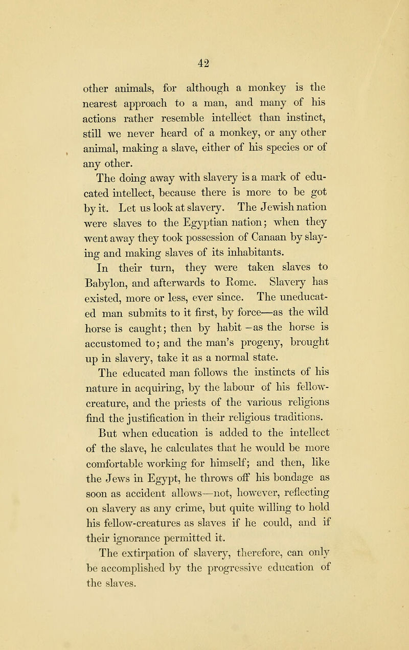 other animals, for although a monkey is the nearest approach to a man, and many of his actions rather resemble intellect than instinct, still we never heard of a monkey, or any other animal, making a slave, either of his species or of any other. The doing away with slavery is a mark of edu- cated intellect, because there is more to be got by it. Let us look at slavery. The Jewish nation were slaves to the Egyptian nation; when they went away they took possession of Canaan by slay- ing and making slaves of its inhabitants. In their turn, they were taken slaves to Babylon, and afterwards to Rome. Slavery has existed, more or less, ever since. The uneducat- ed man submits to it first, by force—as the wild horse is caught; then by habit-as the horse is accustomed to; and the man's progeny, brought up in slavery, take it as a normal state. The educated man follows the mstincts of his nature in acquiring, by the labour of his fellow- creature, and the priests of the various religions find the justification in their religious traditions. But when education is added to the mtellect of the slave, he calculates that he would be more comfortable working for himself; and then, like the Jews in Egypt, he throws off his bondage as soon as accident allows—not, however, reflecting on slavery as any crime, but quite willing to hold his fellow-creatures as slaves if he could, and if their ignorance permitted it. The extirpation of slavery, therefore, can only be accomplished by the progressive education of the slaves.