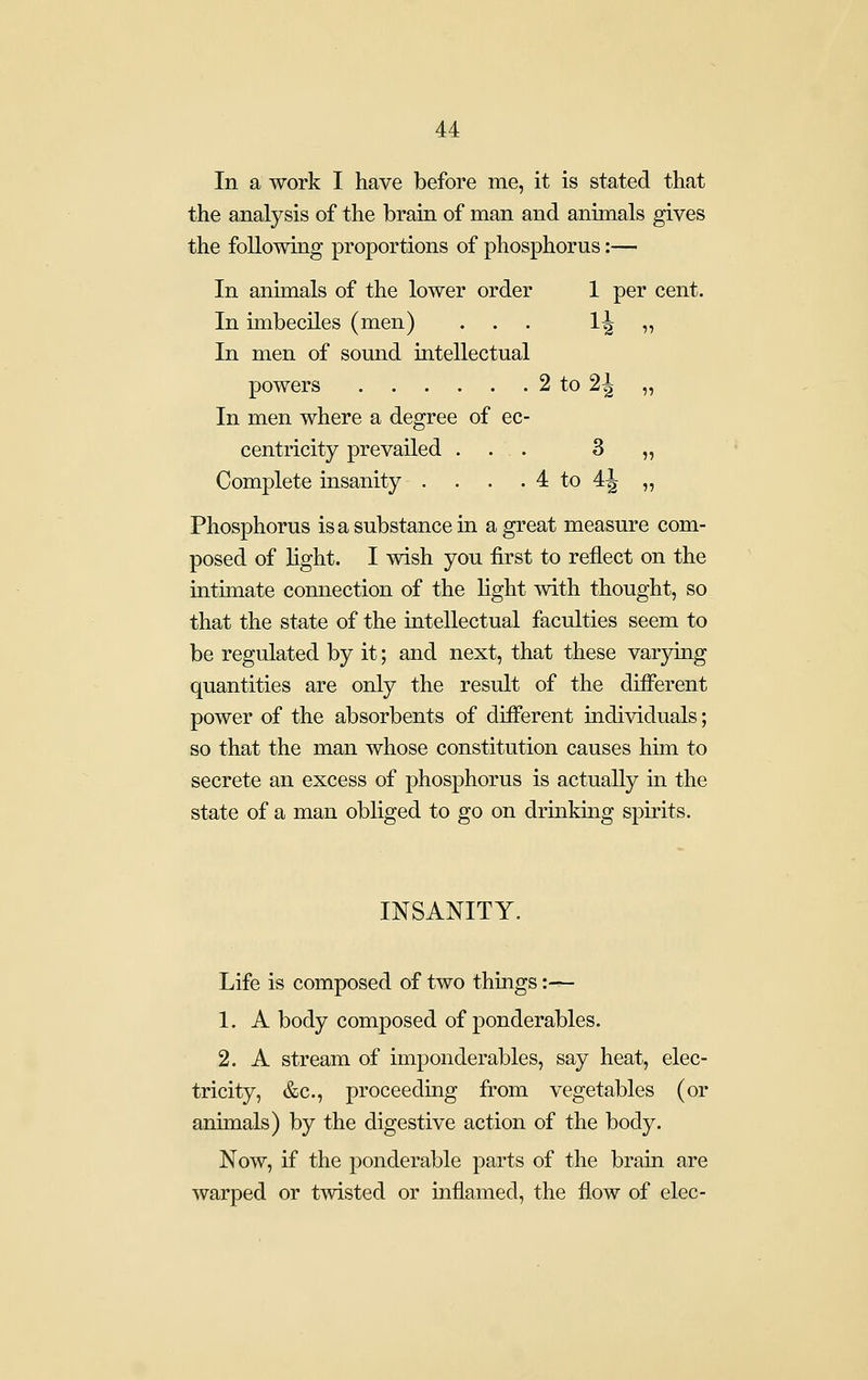 In a work I have before me, it is stated that the analysis of the brain of man and animals gives the following proportions of phosphorus:—■ In animals of the lower order 1 per cent. In imbeciles (men) ... 14 ^ In men of somid intellectual powers 2 to 24 „ In men where a degree of ec- centricity prevailed ... 3 „ Complete insanity . . . . 4 to 4^ „ Phosphorus is a substance in a great measure com- posed of Hght. I wish you first to reflect on the intimate connection of the light with thought, so that the state of the intellectual faculties seem to be regulated by it; and next, that these varjdng quantities are only the result of the different power of the absorbents of different individuals; so that the man whose constitution causes him to secrete an excess of phosphorus is actually in the state of a man obliged to go on drinking spirits. INSANITY. Life is composed of two things:— 1. A body composed of ponderables. 2. A stream of imponderables, say heat, elec- tricity, &c., proceeding from vegetables (or animals) by the digestive action of the body. Now, if the ponderable parts of the brain are warped or twisted or inflamed, the flow of elec-