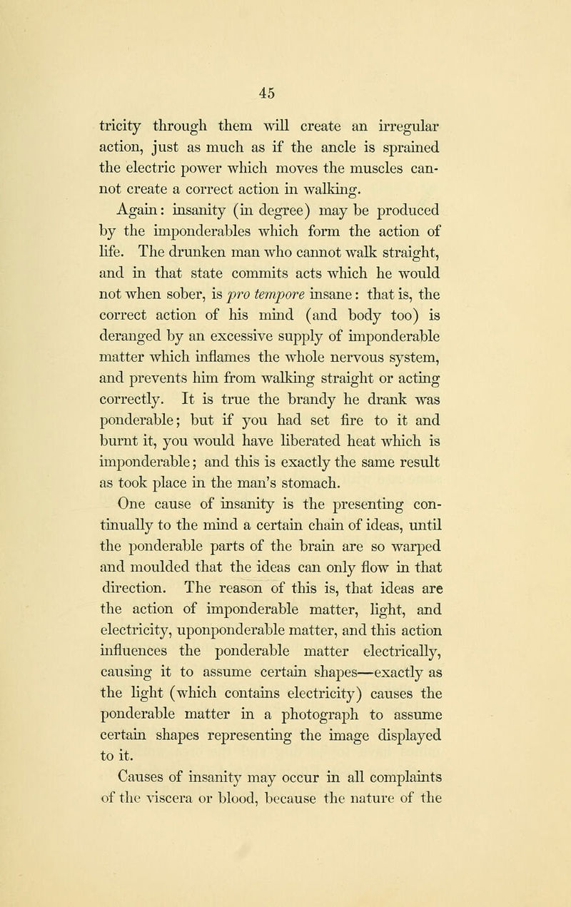 tricity through them will create an irregular action, just as much as if the ancle is sprained the electric power which moves the muscles can- not create a correct action in walking. Again: tasanity (in degree) may be produced by the imponderables which form the action of life. The drunken man who cannot walk straight, and in that state commits acts which he would not when sober, is pro tempore insane: that is, the correct action of his mind (and body too) is deranged by an excessive supply of imponderable matter which inflames the whole nervous system, and prevents him from walking straight or acting correctly. It is true the brandy he drank was ponderable; but if you had set fire to it and burnt it, you would have liberated heat which is imponderable; and this is exactly the same result as took place in the man's stomach. One cause of insanity is the presenting con- tinually to the mind a certain chain of ideas, until the ponderable parts of the brain are so warped and moulded that the ideas can only flow in that direction. The reason of this is, that ideas are the action of imponderable matter, light, and electricity, uponponderable matter, and this action influences the ponderable matter electrically, causing it to assume certain shapes—exactly as the light (which contains electricity) causes the ponderable matter in a photograph to assume certain shapes representing the image displayed to it. Causes of insanity may occur in all complaints of the viscera or blood, because the nature of the