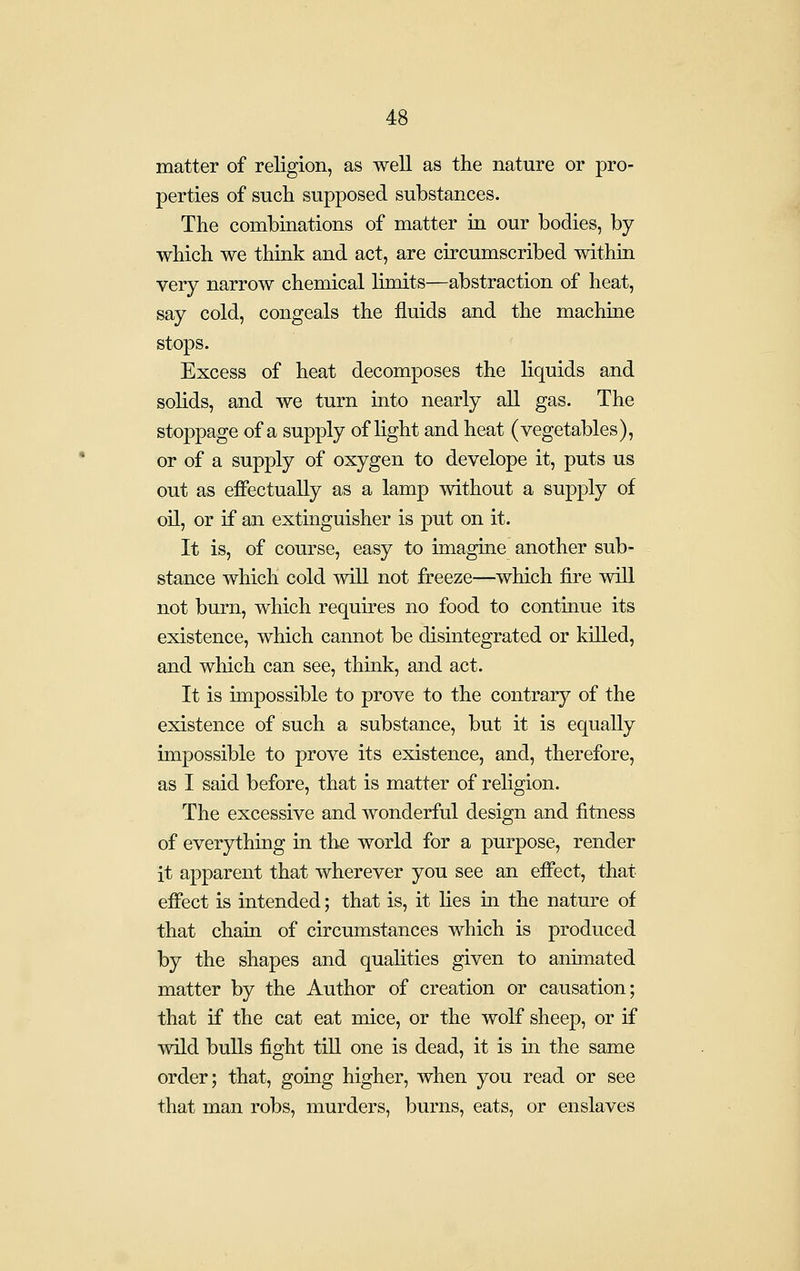 matter of religion, as well as the nature or pro- perties of such supposed substances. The combinations of matter in our bodies, by which we think and act, are circumscribed within very narrow chemical limits—abstraction of heat, say cold, congeals the fluids and the machine stops. Excess of heat decomposes the liquids and solids, and we turn into nearly all gas. The stoppage of a supply of light and heat (vegetables), or of a supply of oxygen to develope it, puts us out as effectually as a lamp without a supply of oil, or if an extmguisher is put on it. It is, of course, easy to imagine another sub- stance which cold will not freeze—which fire will not burn, which requires no food to continue its existence, which cannot be disintegrated or killed, and which can see, think, and act. It is unpossible to prove to the contrary of the existence of such a substance, but it is equally impossible to prove its existence, and, therefore, as I said before, that is matter of religion. The excessive and wonderful design and fitness of everything in the world for a purpose, render it apparent that wherever you see an effect, that effect is intended; that is, it lies in the nature of that chain of circumstances which is produced by the shapes and qualities given to anunated matter by the Author of creation or causation; that if the cat eat mice, or the wolf sheep, or if wild bulls fight till one is dead, it is in the same order; that, going higher, when you read or see that man robs, murders, burns, eats, or enslaves