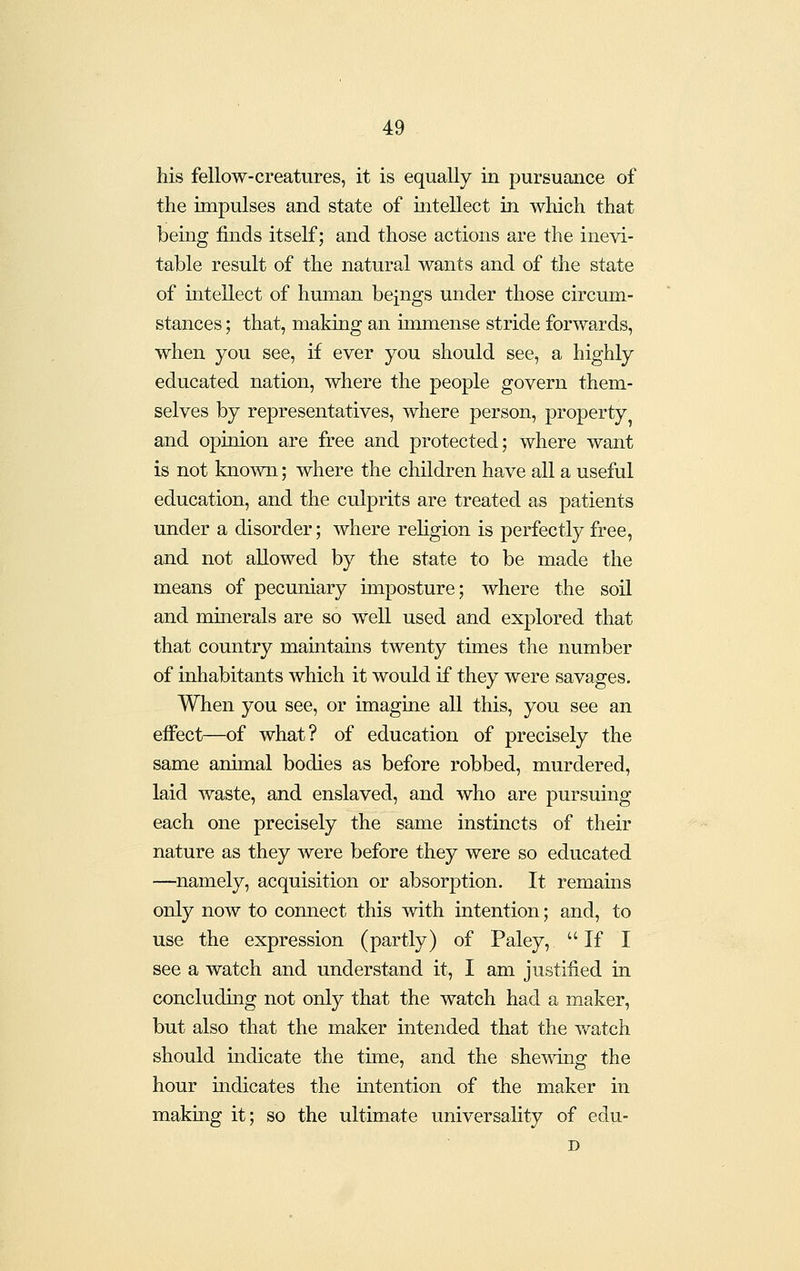 his fellow-creatures, it is equally in pursuance of the impulses and state of mtellect in which that being finds itself; and those actions are the inevi- table result of the natural wants and of the state of intellect of human beings under those circum- stances ; that, making an immense stride forwards, when you see, if ever you should see, a highly educated nation, where the people govern them- selves by representatives, where person, property and opinion are free and protected; where want is not known; where the children have all a useful education, and the culprits are treated as patients under a disorder; where religion is perfectly free, and not allowed by the state to be made the means of pecuniary imposture; where the soil and minerals are so well used and explored that that country maintains twenty times the number of inhabitants which it would if they were savages. When you see, or imagine all this, you see an effect—of what? of education of precisely the same animal bodies as before robbed, murdered, laid waste, and enslaved, and who are pursuing each one precisely the same instincts of their nature as they were before they were so educated —namely, acquisition or absorption. It remains only now to connect this with intention; and, to use the expression (partly) of Paley,  If I see a watch and understand it, I am justified in concluding not only that the watch had a maker, but also that the maker intended that the v/atch should indicate the time, and the shemng the hour indicates the intention of the maker in making it; so the ultimate universality of eclu-