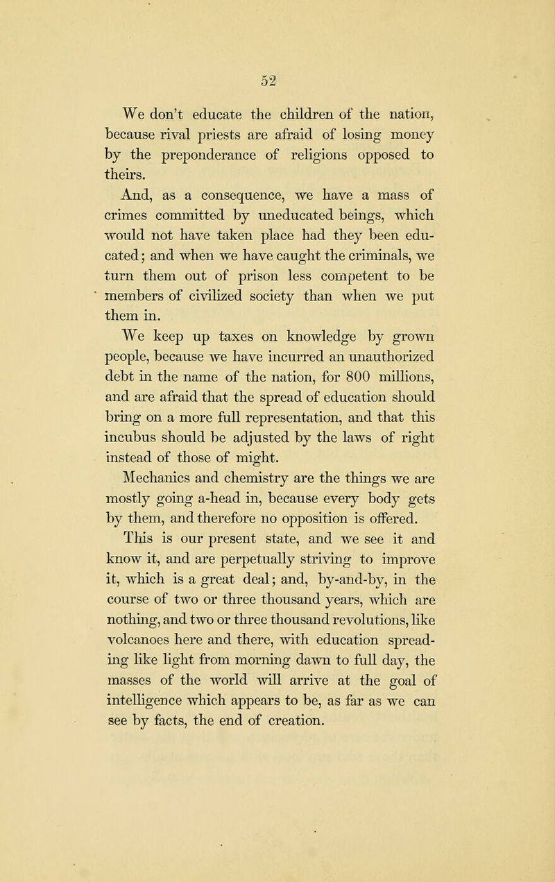 We don't educate the children of the nation, because rival priests are afraid of losing money by the preponderance of religions opposed to theirs. And, as a consequence, we have a mass of crimes committed by uneducated beings, which would not have taken place had they been edu- cated ; and when we have caught the criminals, we turn them out of prison less competent to be members of civilized society than when we put them in. We keep up taxes on knowledge by grown people, because we have incurred an unauthorized debt in the name of the nation, for 800 millions, and are afraid that the spread of education should bring on a more full representation, and that this incubus should be adjusted by the laws of right instead of those of might. Mechanics and chemistry are the things we are mostly going a-head in, because every body gets by them, and therefore no opposition is offered. This is our present state, and we see it and know it, and are perpetually striving to improve it, which is a great deal; and, by-and-by, in the course of two or three thousand years, which are nothitig, and two or three thousand revolutions, Uke volcanoes here and there, with education spread- iug like light from morning dawn to full day, the masses of the world will arrive at the goal of intelligeuce which appears to be, as far as we can see by facts, the end of creation.