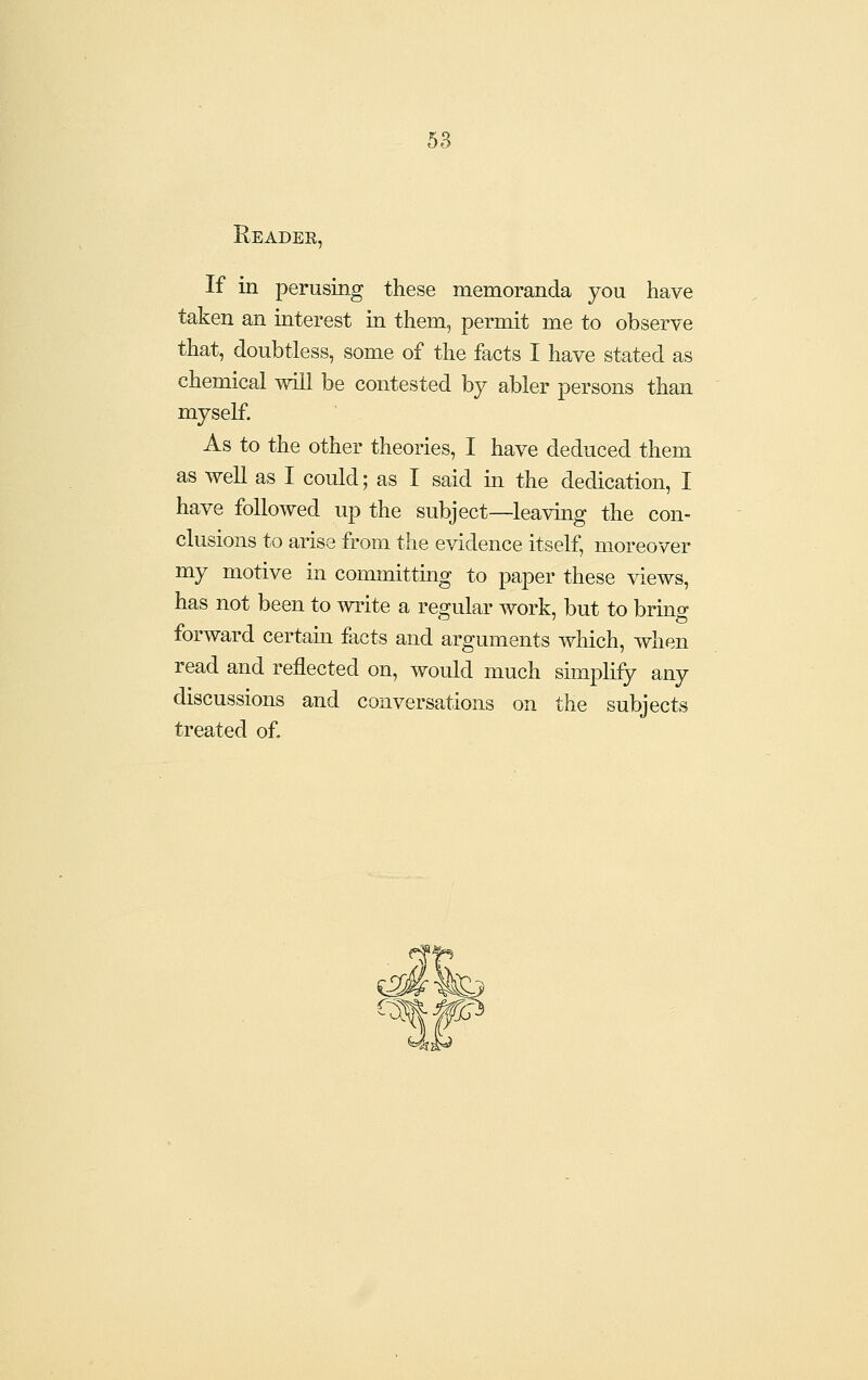 Reader, If in perusing these memoranda you have taken an interest in them, permit me to observe that, doubtless, some of the facts I have stated as chemical will be contested by abler persons than myself. As to the other theories, I have deduced them as well as I could; as I said m the dedication, I have followed up the subject—leaving the con- clusions to arise from the evidence itself, moreover my motive in committing to paper these views, has not been to write a reo^ular work, but to brino- forward certain facts and arguments which, when read and reflected on, would much simplify any discussions and conversations on the subjects treated of. ^]