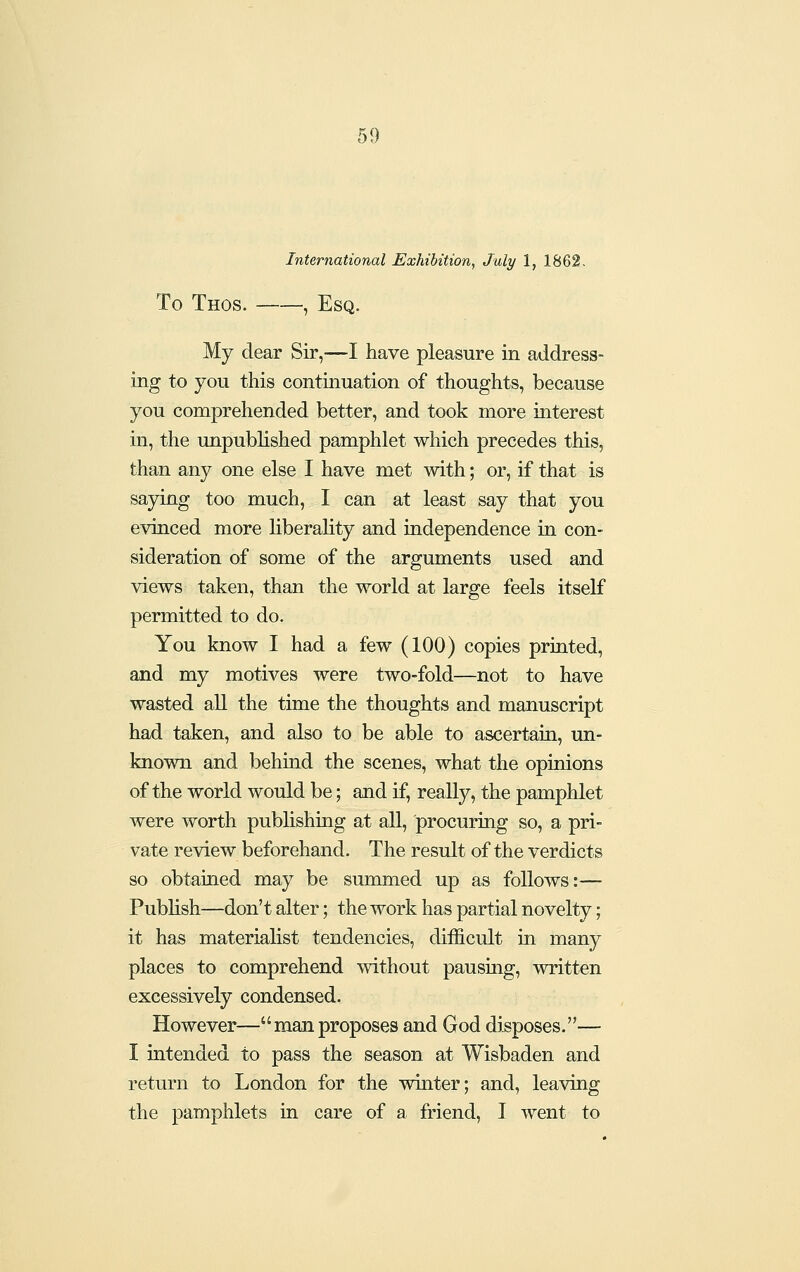 International Exhibition, July 1, 1862. To Thos. , Esq. My dear Sir,—I have pleasure in address- ing to you this continuation of thoughts, because you comprehended better, and took more interest in, the unpublished pamphlet which precedes this, than any one else I have met with; or, if that is saying too much, I can at least say that you evinced more liberality and independence in con- sideration of some of the arguments used and views taken, than the world at large feels itself permitted to do. You know I had a few (100) copies printed, and my motives were two-fold—not to have wasted all the time the thoughts and manuscript had taken, and also to be able to ascertain, un- known and behmd the scenes, what the opinions of the world would be; and if, really, the pamphlet were worth publishing at all, procuring so, a pri- vate review beforehand. The result of the verdicts so obtained may be summed up as follows:— Publish—don't alter; the work has partial novelty; it has materialist tendencies, difficult in many places to comprehend without pausing, written excessively condensed. However—manproposes and God disposes.— I intended to pass the season at Wisbaden and return to London for the winter; and, leaving the pamphlets in care of a friend, I went to