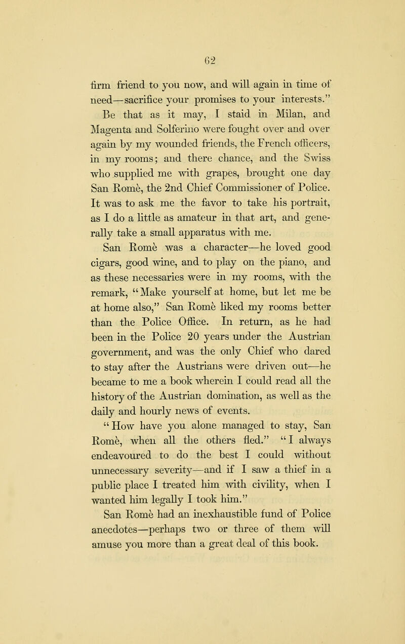 firm friend to you now, and will again in time of need—sacrifice your promises to your interests. Be that as it may, I staid in Milan, and Magenta and Solferino were fought over and over again by my wounded friends, the French oificers, in my rooms; and there chance, and the Swiss who supplied me with grapes, brought one day San Eome, the 2nd Chief Commissioner of Police. It was to ask me the favor to take his portrait, as I do a little as amateur in that art, and gene- rally take a small apparatus with me. San Rome was a character—he loved good cigars, good wine, and to play on the piano, and as these necessaries were in my rooms, with the remark, Make yourself at home, but let me be at home also, San Rome liked my rooms better than the Police Ofiice. In return, as he had been in the Police 20 years under the Austrian government, and was the only Chief who dared to stay after the Austrians were driven out—he became to me a book wherein I could read aU the history of the Austrian domination, as well as the daily and hourly news of events. How have you alone managed to stay, San Rome, when aU the others fled. I always endeavoured to do the best I could without unnecessary severity—and if I saw a thief in a public place I treated him with civility, when I wanted him legally I took him. San Rome had an inexhaustible fund of Police anecdotes—perhaps two or three of them will amuse you more than a great deal of this book.