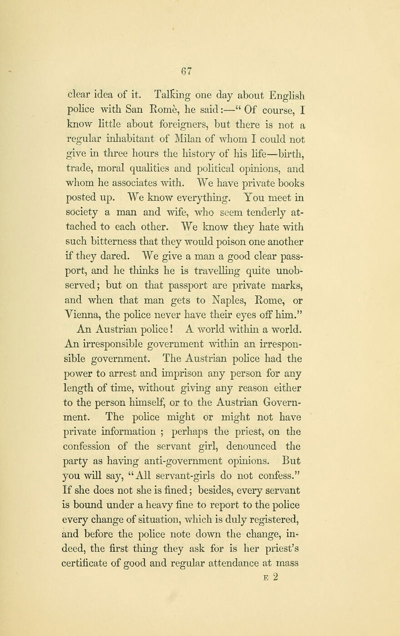 clear idea of it. Talking one day about English police with San Rome, he said:— Of course, I know little about foreigners, but there is not a regular inhabitant of Milan of whom I could not give in three hours the history of his life—birth, trade, moral quahties and political opinions, and whom he associates with. We have private books posted up. We know everything. You meet in society a man and wife, who seem tenderly at- tached to each other. We know they hate with such bitterness that they would poison one another if they dared. We give a man a good clear pass- port, and he thinks he is travelling quite unob- served; but on that passport are private marks, and when that man gets to Naples, Rome, or Vienna, the police never have their eyes off him. An Austrian police! A world withm a world. An irresponsible government within an irrespon- sible government. The Austrian police had the power to arrest and imprison any person for any length of time, without giving any reason either to the person himself, or to the Austrian Govern- ment. The police might or might not have private information ; perhaps the priest, on the confession of the servant girl, denounced the party as having anti-government opinions. But you will say, All servant-girls do not confess. If she does not she is fined; besides, every servant is bound under a heavy fine to report to the police every change of situation, which is duly registered, and before the police note down the change, in- deed, the first thing they ask for is her priest's certificate of good and regular attendance at mass E 2
