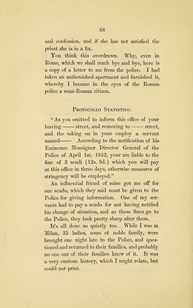 and confession, and if she has not satisfied the priest she is in a fix. You think this overdrawn. Why, even in Rome, which we shall reach bye and bye, here is a copy of a letter to me from the police. I had taken an unfurnished apartment and furnished it, whereby I became in the eyes of the Roman police a semi-Roman citizen. Pkotocollo Statistico. As you omitted to inform this office of your leaving street, and removing to street, and the taking on in your employ a servant named According to the notification of his Eminence Monsignor Director General of the Police of April 1st, 1852, your are liable to the fine of 3 scudi (12s. 9d.) which you will pay at this office in three days, otherwise measures of stringency will be employed. An influential friend of mine got me off for one scudo, which they said must be given to the Police for giving information. One of my ser- vants had to pay a scudo for not having notified his change of situation, and as these fines go to the Police, they look pretty sharp after them. It's all done so quietly too. While I was m Milan, 35 ladies, some of noble family, were brought one night late to the Police, and ques- tioned and returned to their families, and probably no one out of their families knew of it. It was a very curious history, which I might relate, but could not print.