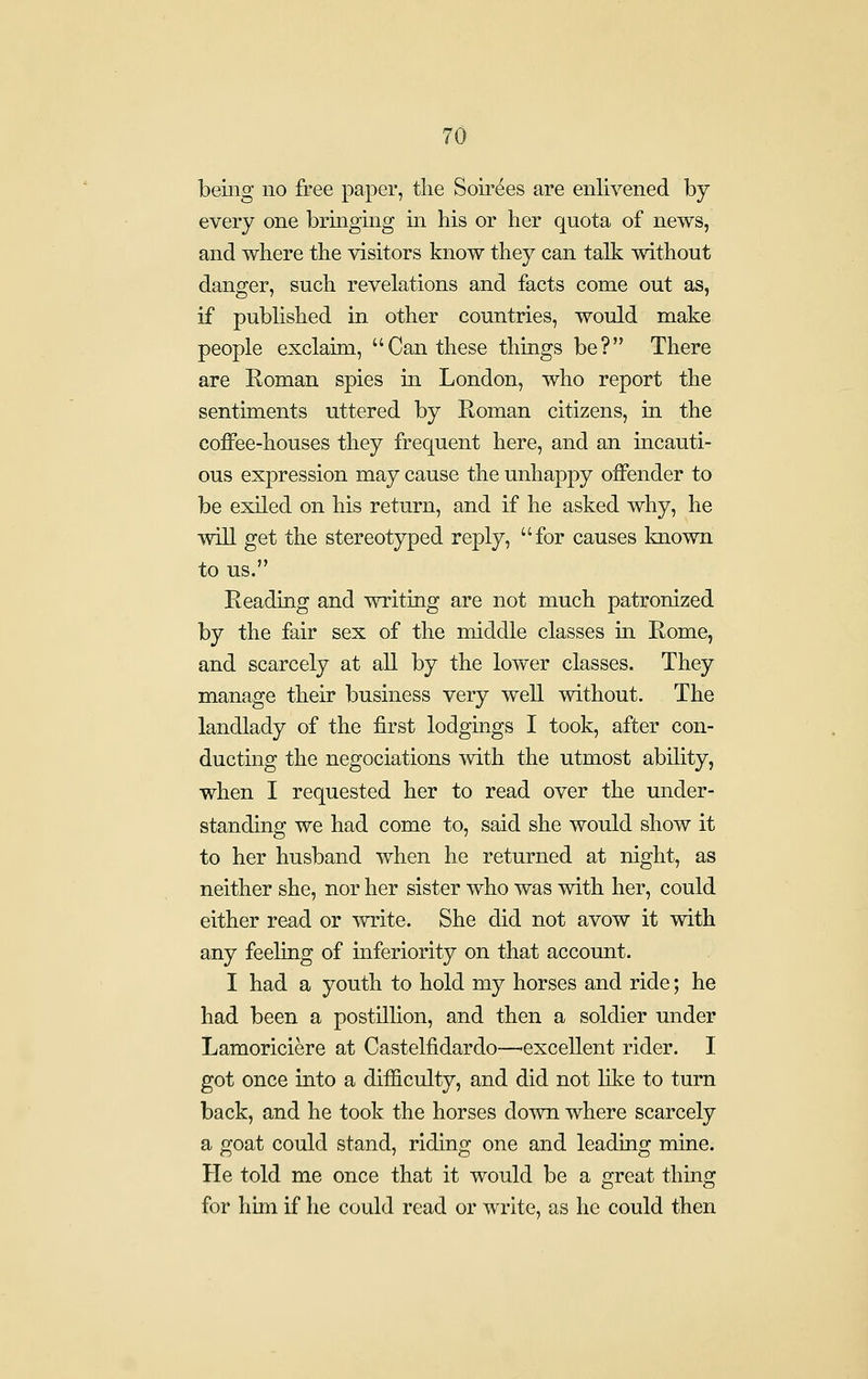 being no free paper, the Soii'ees are enlivened by every one bringing in his or her quota of news, and where the visitors know they can talk without danger, such revelations and facts come out as, if published in other countries, would make people exclaim, Can these things be? There are Roman spies in London, who report the sentiments uttered by Roman citizens, in the coffee-houses they frequent here, and an incauti- ous expression may cause the unhappy offender to be exiled on his return, and if he asked why, he will get the stereotyped reply, for causes known to us. Reading and writing are not much patronized by the fair sex of the middle classes in Rome, and scarcely at all by the lower classes. They manage their business very well without. The landlady of the first lodgings I took, after con- ducting the negociations with the utmost abihty, when I requested her to read over the under- standing we had come to, said she would show it to her husband when he returned at night, as neither she, nor her sister who was with her, could either read or write. She did not avow it with any feeling of inferiority on that account. I had a youth to hold my horses and ride; he had been a postillion, and then a soldier under Lamoriciere at Castelfidardo—excellent rider. I got once into a difficulty, and did not lil^e to turn back, and he took the horses down where scarcely a goat could stand, riding one and leading mine. He told me once that it would be a great thing for him if he could read or write, as he could then