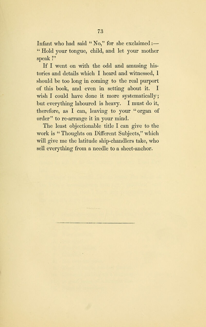 Infant who had said  No, for she exclaimed:—  Hold your tongue, child, and let your mother speak ! If I went on mth the odd and amusing his- tories and details which I heard and witnessed, 1 should be too long in coming to the real purport of this book, and even in setting about it. I wish I could have done it more systematically; but everything laboured is heavy. I must do it, therefore, as I can, leaving to your organ of order to re-arrange it in your mind. The least objectionable title I can give to the work is  Thoughts on Different Subjects, which will give me the latitude ship-chandlers take, who sell everything from a needle to a sheet-anchor.