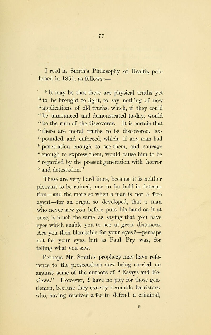 I read iii Smith's Philosophy of Health, pub- lished in 1851, as follows:— It may be that there are physical truths yet to be brought to light, to say nothing of new  applications of old truths, which, if they could  be announced and demonstrated to-day, would  be the ruin of the discoverer. It is certain that there are moral truths to be discovered, ex-  pounded, and enforced, which, if any man had  penetration enough to see them, and courage  enough to express them, would cause him to be  regarded by the present generation with horror  and detestation. These are very hard lines, because it is neither pleasant to be rumed, nor to be held in detesta- tion—and the more so when a man is not a free agent—for an organ so developed, that a man who never saw you before puts his hand on it at once, is much the same as saying that you have eyes which enable you to see at great distances. Are you then blameable for your eyes ?—perhaps not for your eyes, but as Paul Pry was, for teUing what you saw. Perhaps Mr. Smith's prophecy may have refe- rence to the prosecutions now being carried on against some of the authors of  Essays and Ee- views. However, I have no pity for those gen- tlemen, because they exactly resemble barristers, who, havuig received a fee to defend a criminal, 4t>