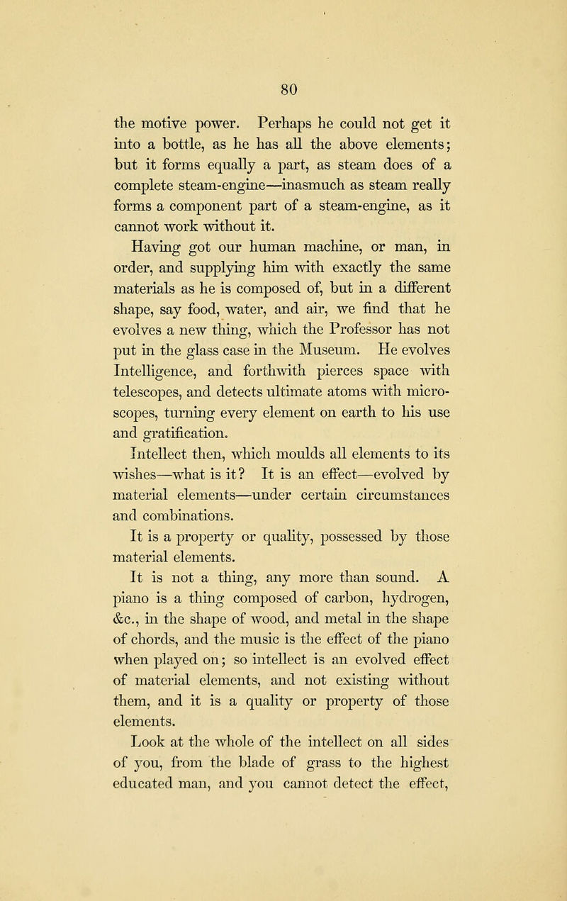the motive power. Perhaps he could not get it into a bottle, as he has all the above elements; but it forms equally a part, as steam does of a complete steam-engine—inasmuch as steam really forms a component part of a steam-engine, as it cannot work without it. Having got our human machine, or man, in order, and supplying him with exactly the same materials as he is composed of, but in a different shape, say food, water, and air, we find that he evolves a new thing, which the Professor has not put in the glass case in the Museum. He evolves Intelligence, and forthwith pierces space with telescopes, and detects ultimate atoms with micro- scopes, turning every element on earth to his use and gratification. Intellect then, which moulds all elements to its mshes—what is it? It is an effect—evolved by material elements—under certam circumstances and combinations. It is a property or quahty, possessed by those material elements. It is not a thing, any more than sound. A piano is a thing composed of carbon, hydrogen, &c., in the shape of wood, and metal in the shape of chords, and the music is the efi'ect of the piano when played on; so intellect is an evolved effect of material elements, and not existing without them, and it is a quality or property of those elements. Look at the whole of the intellect on all sides of you, from the blade of grass to the highest educated man, and you cannot detect the effect,