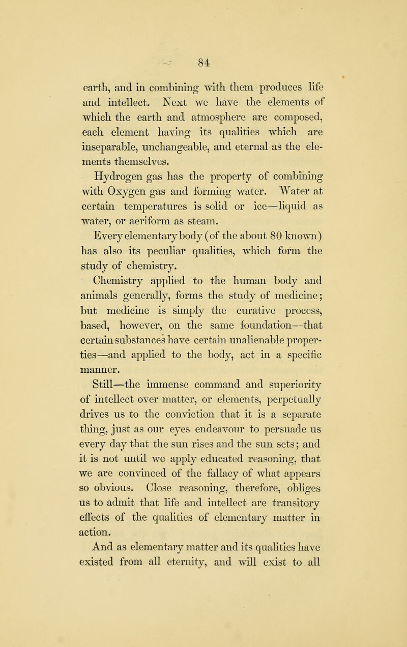 earth, and in combining mth them produces life and intellect. Next we have the elements of which the earth and atmosphere are composed, each element having its qualities which are inseparable, michangeable, and eternal as the ele- ments themselves. Hydrogen gas has the property of combining with Oxygen gas and forming water. Water at certain temperatures is solid or ice—liquid as water, or aeriform as steam. Every elementary body (of the about 80 known) has also its pecuhar quahties, which form the study of chemistry. Chemistry applied to the human body and animals generally, forms the study of medicine; but medicine is simply the curative process, based, however, on the same foundation—that certain substances have certam unalienable proper- ties—and apphed to the body, act in a specific manner. Still—the immense command and superiority of intellect over matter, or elements, perpetually drives us to the conviction that it is a separate thing, just as our eyes endeavour to persuade us every day that the sun rises and the sun sets; and it is not until we apply educated reasonmg, that we are convinced of the fallacy of what appears so obvious. Close reasoning, therefore, obliges us to admit that life and intellect are transitory effects of the qualities of elementary matter in action. And as elementary matter and its qualities have existed from all eternity, and will exist to all