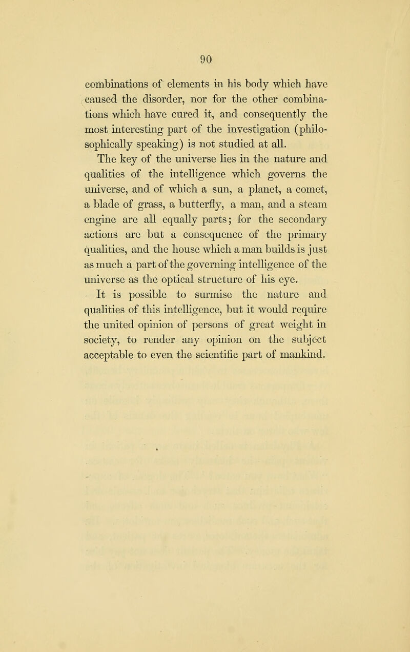 combinations of elements in his body which have caused the disorder, nor for the other combina- tions which have cured it, and consequently the most interesting part of the investigation (philo- sophically speaking) is not studied at all. The key of the universe lies in the nature and qualities of the intelligence which governs the universe, and of which a sun, a planet, a comet, a blade of grass, a butterfly, a man, and a steam engine are all equally parts; for the secondary actions are but a consequence of the primary qualities, and the house which a man builds is just as much a part of the governing intelligence of the universe as the optical structure of his eye. It is possible to surmise the nature and qualities of this intelligence, but it would require the united opinion of persons of great weight in society, to render any opinion on the subject acceptable to even the scientific part of mankind.