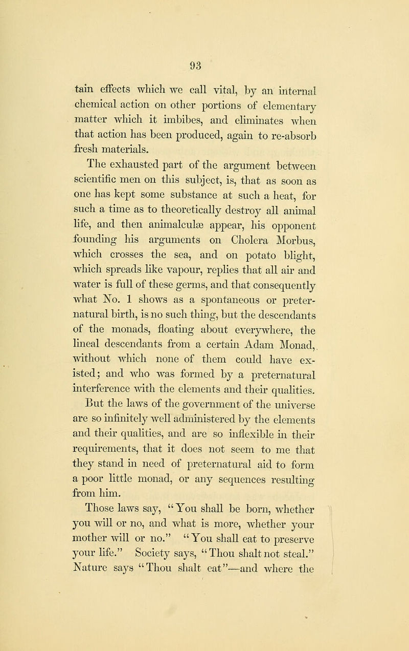 tain eiFects which we call vital, by an internal chemical action on other portions of elementary matter which it imbibes, and elhninates when that action has been produced, again to re-absorb fresh materials. The exhausted part of the argument between scientific men on this subject, is, that as soon as one has kept some substance at such a heat, for such a time as to theoretically destroy all animal life, and then animalculse appear, his opponent founding his arguments on Cholera Morbus, which crosses the sea, and on potato blight, which spreads like vapour, replies that all air and water is full of these germs, and that consequently what No. 1 shows as a spontaneous or preter- natural birth, is no such thing, but the descendants of the monads, floating about everywhere, the lineal descendants from a certain Adam Monad,, without which none of them could have ex- isted; and who was formed by a preternatural interference with the elements and their qualities. But the laws of the government of the universe are so infinitely well administered by the elements and their qualities, and are so inflexible in their requirements, that it does not seem to me that they stand in need of preternatural aid to form a poor little monad, or any sequences resulting from him. Those laws say, You shall be born, whether you will or no, and what is more, whether your mother will or no. You shall eat to preserve your life. Society says, Thou shaltnot steal. Nature says Thou shalt eat—and where the