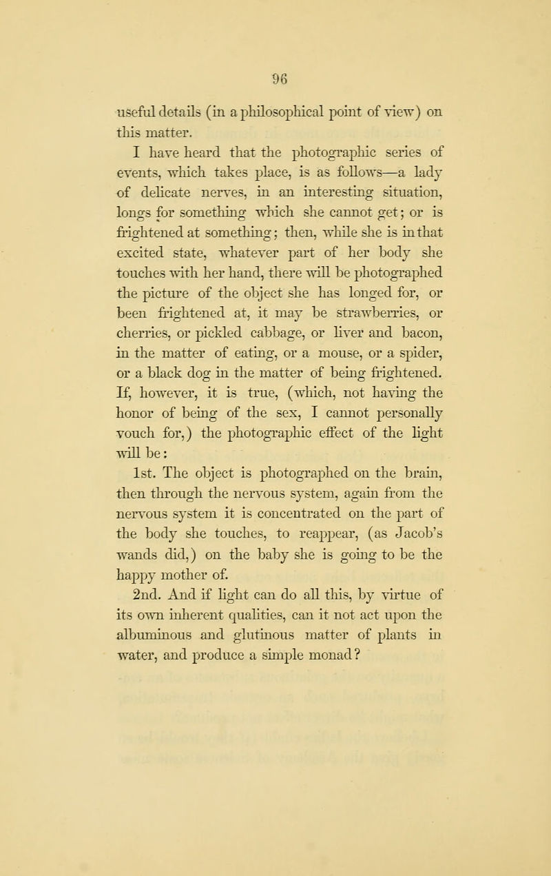 useful details (in a philosophical point of xievr) on this matter. I have heard that the photographic series of events, which takes place, is as follows—a lady of dehcate nerves, in an interesting situation, lonofs for something which she cannot o:et; or is Mghtened at something; then, whUe she is in that excited state, whatever part of her body she touches with her hand, there will be photographed the picture of the object she has longed for, or been fiightened at, it may be strawberries, or cherries, or pickled cabbage, or liver and bacon, in the matter of eating, or a mouse, or a spider, or a black dog in the matter of being frightened. If, however, it is true, (which, not having the honor of being of the sex, I cannot personally vouch for,) the photographic effect of the light will be: 1st. The object is photographed on the bram, then through the nervous system, again from the nervous system it is concentrated on the part of the body she touches, to reappear, (as Jacob's wands did,) on the baby she is going to be the happy mother of. 2nd. And if hght can do all this, by virtue of its own mherent quahties, can it not act upon the albuminous and glutinous matter of plants ui water, and produce a simple monad?