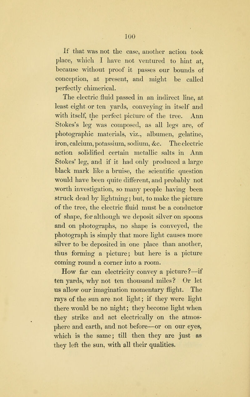 If that was not the case, another action took place, which I have not ventured to hint at, because without proof it passes our bounds of conception, at present, and might be called perfectly chimerical. The electric fluid passed in an mdirect line, at least eight or ten yards, conveying in itself and with itself, the perfect picture of the tree. Ann Stokes's leg was composed, as all legs are, of photographic materials, viz., albumen, gelatine, iron, calcium, potassium, sodium, &c. The electric action sohdified certain metallic salts in Ann Stokes' leg, and if it had only produced a large black mark lilv:e a bruise, the scientific question would have been quite different, and probably not .worth investigation, so many people having been struck dead by lightning; but, to make the picture of the tree, the electric fluid must be a conductor of shape, for although we deposit silver on spoons and on photographs, no shape is conveyed, the photograph is simply that more light causes more silver to be deposited in one place than another, thus formmg a picture; but here is a picture commg round a corner into a room. How far can electricity convey a picture?—if ten yards, why not ten thousand miles ? Or let us allow our imagination momentary flight. The rays of the sun are not light; if they were light there would be no night; they become light when they strike and act electrically on the atmos- phere and earth, and not before—or on our eyes, which is the same; till then they are just as they left the sun, Avith all their qualities.