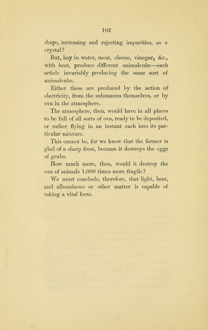 shape, increasing and rejecting impurities, as a crystal ? But, hay in water, meat, cheese, vinegar, &c., with heat, produce different animalculas—each article invariably producing the same sort of animalcula3. Either these are produced by the action of electricity, from the substances themselves, or by ova in the atmosphere. The atmosphere, then, would have in all places to be full of all sorts of ova, ready to be de]30sited, or rather flying in an instant each into its par- ticular mixture. This cannot be, for we know that the farmer is glad of a sharp frost, because it destroys the eggs of grubs. How much more, then, would it destroy the ova of animals 1,000 times more fragile? We must conclude, therefore, that light, heat, and albuminous or other matter is capable of taking a vital form.
