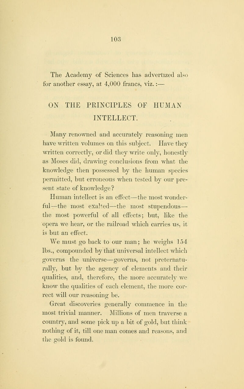 The Academy of Sciences has advertized also for another essay, at 4,000 francs, viz.:— ON THE PRINCIPLES OF HUMAN INTELLECT. Many renowned and accurately reasonmg men have written volumes on this subject. Have they ^vritten correctly, or did they write only, honestly as Moses did, drawmg conclusions from what the knowledge then possessed by the human species permitted, but erroneous when tested by our pre- sent state of knowledge ? Human intellect is an eifect—the most wonder- ful—the most exalted—the most stupendous— the most powerful of aU eifect s; but, like the opera we hear, or the railroad which carries us, it is but an eifect. We must go back to our man; he weighs 154 lbs., compounded by that universal intellect which governs the universe—governs, not preternatu- rally, but by the agency of elements and their qualities, and, therefore, the more accurately we know the quahties of each element, the more cor- rect mil our reasoning be. Great discoveries generally commence in the most trivial manner. Millions of men traverse a country, and some pick up a bit of gold, but think nothing of it, till one man comes and reasons, and the gold is found.