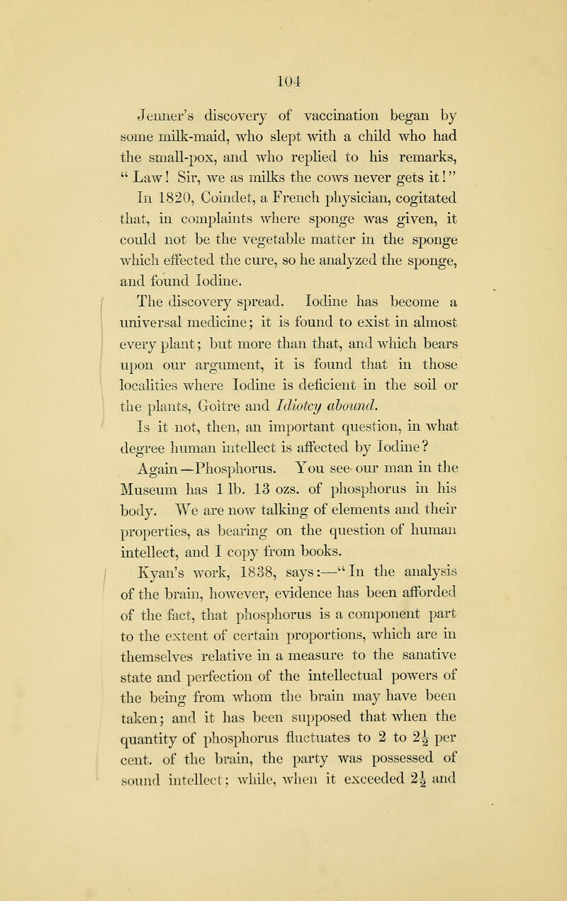 Jeiiner's discovery of vaccination began by some milk-maid, who slept with a child who had the small-pox, and who replied to his remarks,  Law! Sir, we as milks the cows never gets it! In 1820, Comdet, a French physician, cogitated that, in complaints where sponge was given, it could not be the vegetable matter in the sponge which effected the cure, so he analyzed the sponge, and found Iodine. The discovery spread. Iodine has become a universal medicine; it is found to exist in almost every plant; but more than that, and which bears upon our argument, it is found that in those locahties where Iodine is deficient in the soil or the plants. Goitre and Idiotcy abound. Is it not, then, an important question, in what degree human intellect is affected by lodme ? Again —Phosphorus. You see- our man in the Museum has 1 lb. 13 ozs. of phosphorus in his body. We are now talking of elements and their properties, as bearing on the question of human intellect, and I copy from books. Kyan's work, 1838, says:—''In the analysis of the brain, however, evidence has been afforded of the fact, that phosphorus is a component part to the extent of certain proportions, which are in themselves relative in a measure to the sanative state and perfection of the intellectual powers of the being from whom the brain may have been taken; and it has been supposed that when the quantity of phosphorus fluctuates to 2 to 2 J per cent, of the bram, the party was possessed of sound hitellect; while, when it exceeded 2 J and