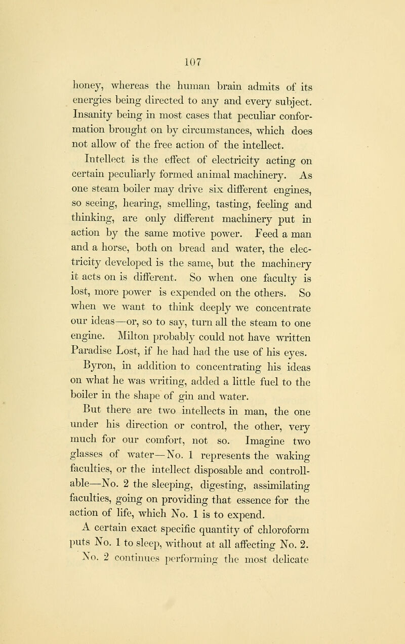 honey, whereas the human brain admits of its energies being directed to any and every subject. Insanity being in most cases that pecuhar confor- mation brought on by circumstances, which does not allow of the free action of the intellect. Intellect is the effect of electricity acting on certain peculiarly formed animal machinery. As one steam boiler may drive six different engines, so seeing, hearing, smelling, tasting, feeling and thinkmg, are only different machinery put in action by the same motive power. Feed a man and a horse, both on bread and water, the elec- tricity developed is the same, but the machinery it acts on is different. So when one faculty is lost, more power is expended on the others. So when we want to think deeply we concentrate our ideas—or, so to say, turn all the steam to one engine. Milton probably could not have written Paradise Lost, if he had had the use of his eyes. Byron, in addition to concentrating his ideas on what he was writing, added a little fuel to the boiler in the shape of gin and water. But there are two intellects in man, the one under his direction or control, the other, very much for our comfort, not so. Imagine two glasses of water—No. 1 represents the waking faculties, or the intellect disposable and controll- able—No. 2 the sleeping, digesting, assimilating faculties, going on providing that essence for the action of life, which No. 1 is to expend. A certam exact specific quantity of chloroform puts No. 1 to sleep, without at aU affectmg No. 2. No. 2 continues performing the most delicate