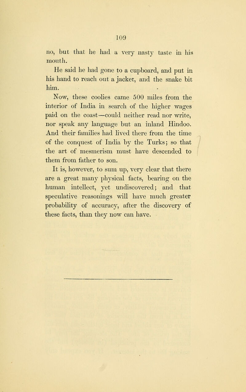 no, but that he had a very nasty taste in his mouth. He said he had gone to a cupboard, and put in his hand to reach out a jacket, and the snake bit him. Now, these coolies came 500 miles from the interior of India in search of the higher wages paid on the coast—could neither read nor write, nor speak any language but an inland Hindoo. And their families had lived there from the time of the conquest of India by the Turks; so that the art of mesmerism must have descended to them from father to son. It is, however, to sum up, very clear that there are a great many physical facts, bearing on the human intellect, yet undiscovered; and that speculative reasonmgs will have much greater probability of accuracy, after the discovery of these facts, than they now can have.