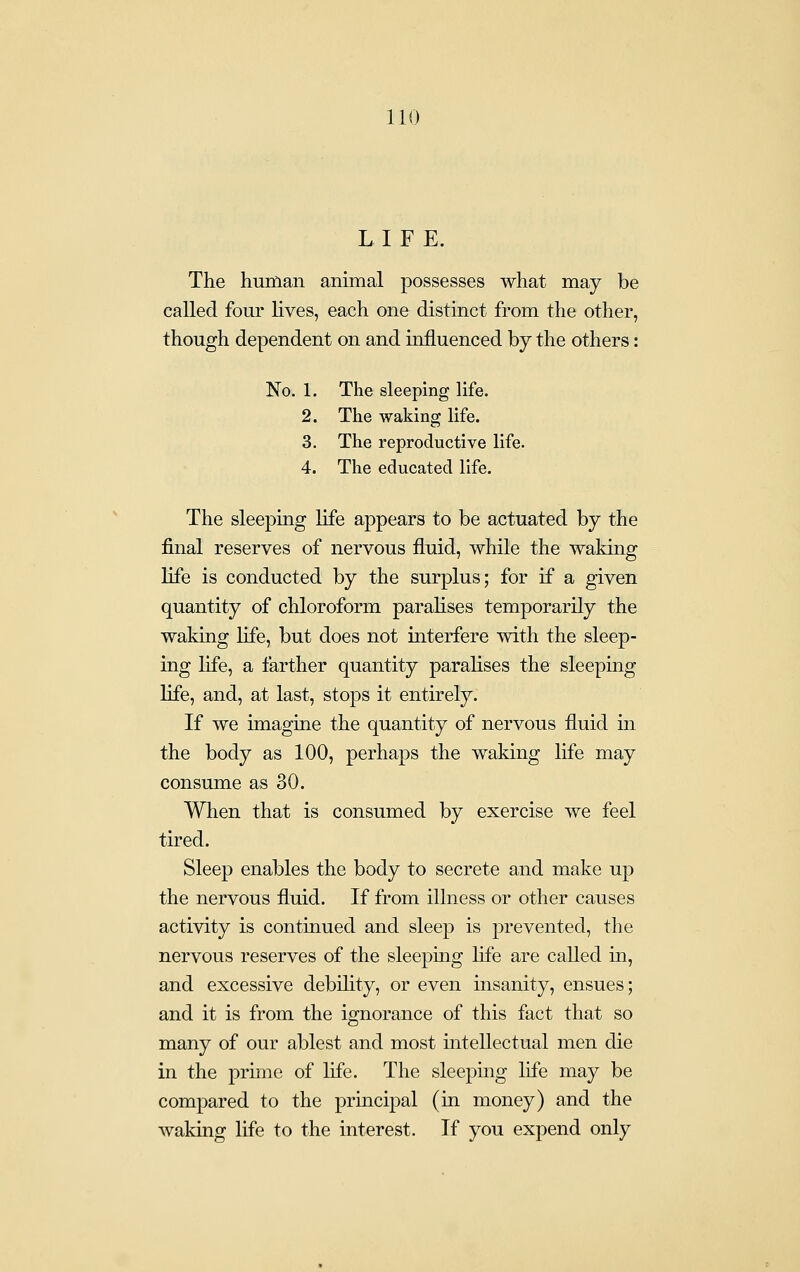 LIFE. The human animal possesses what may be called four lives, each one distinct from the other, though dependent on and influenced by the others: No. 1. The sleeping life. 2. The waking life. 3. The reproductive life. 4. The educated life. The sleeping life appears to be actuated by the final reserves of nervous fluid, while the waking life is conducted by the surplus; for if a given quantity of chloroform paralises temporarily the waking life, but does not interfere vvith the sleep- ing life, a farther quantity paralises the sleeping life, and, at last, stops it entirely. If we imagine the quantity of nervous fluid in the body as 100, perhaps the waking life may consume as 30. When that is consumed by exercise we feel tired. Sleep enables the body to secrete and make up the nervous fluid. If from illness or other causes activity is continued and sleep is prevented, the nervous reserves of the sleepmg life are called in, and excessive debility, or even insanity, ensues; and it is from the ignorance of this fact that so many of our ablest and most intellectual men die in the prune of life. The sleeping life may be compared to the principal (in money) and the waking life to the interest. If you expend only