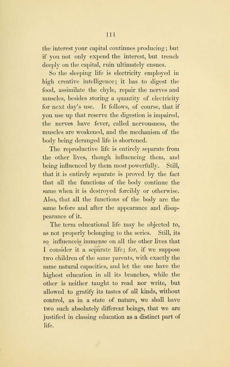 the interest your capital continues producing; but if you not only expend the interest, but trench deeply on the capital, ruin ultimately ensues. So the sleeping life is electricity employed in high creative intelligence; it has to digest the food, assimilate the chyle, repair the nerves and muscles, besides storing a quantity of electricity for next day's use. It follows, of course, that if you use up that reserve the digestion is impaired, the nerves have fever, called nervousness, the muscles are weakened, and the mechanism of the body being deranged life is shortened. The reproductive life is entirely separate from the other lives, though uifluencing them, and being influenced by them most powerfully. Still, that it is entirely separate is proved by the fact that all the functions of the body continue the same when it is destroyed forcibly or othenvise. Also, that all the functions of the body are the same before and after the appearance and disap- pearance of it. The term educational life may be objected to, as not properly belonging to the series. Still, its so influenceis immense on all the other lives that I consider it a seJDarate life; for, if we suppose two children of the same parents, -with exactly the same natural capacities, and let the one have the highest education in aU its branches, whUe the other is neither taught to read nor write, but allowed to gratify its tastes of all kinds, without control, as in a state of nature, we shall have two such absolutely different beings, that we are justified in classing education as a distinct part of life.