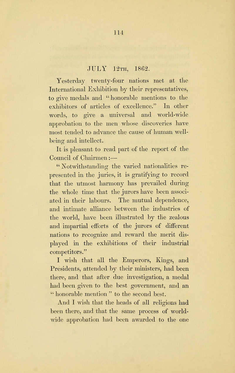 JULY 12th, 1862. Yesterday twenty-four nations met at the International Exhibition by their representatives, to give medals and  honorable mentions to the exhibitors of articles of excellence. In other words, to give a universal and world-wide approbation to the men wliose discoveries have most tended to advance the cause of human well- being and intellect. It is pleasant to read part of the report of the Council of Chairmen:—  Notwithstanding the varied nationalities re- presented in the juries, it is gratifymg to record that the utmost harmony has prevailed during the whole time that the jurors have been associ- ated in their labours. The mutual dependence, and intimate alliance between the industries of the world, have been illustrated by the zealous and impartial efforts of the jurors of different nations to recognize and reward the merit dis- played in the exhibitions of their industrial competitors. I wish that all the Emperors, Kings, and Presidents, attended by their ministers, had been there, and that after due investigation, a medal had been given to the best government, and an '^ honorable mention  to the second best. And I Avish that the heads of all relig-ions had been there, and that the same process of world- vdde approbation had been awarded to the one