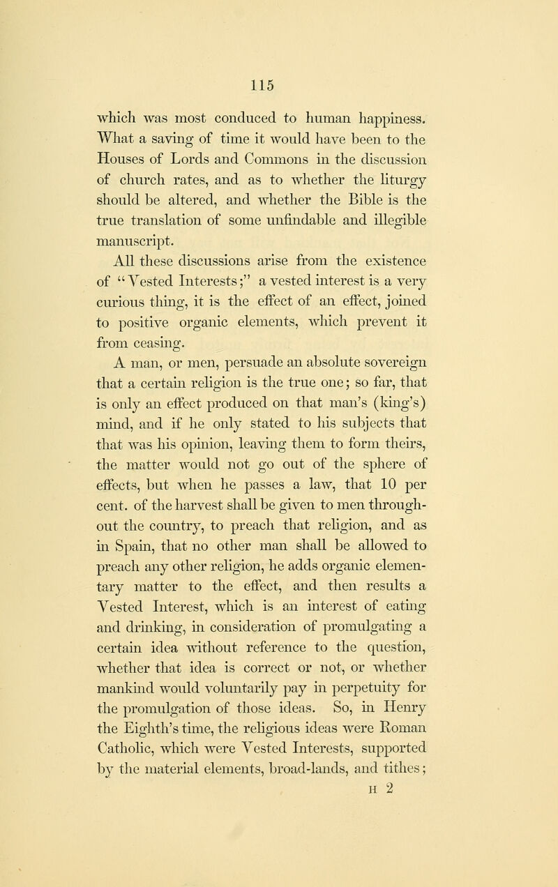 which was most conduced to human happiness. What a saving of time it would have been to the Houses of Lords and Commons in the discussion of church rates, and as to whether the liturgy should be altered, and whether the Bible is the true translation of some unfindable and illegible manuscript. An these discussions arise from the existence of  Vested Interests; a vested interest is a very curious thmg, it is the effect of an effect, joined to positive organic elements, which prevent it from ceasmg. A man, or men, persuade an absolute sovereign that a certain religion is the true one; so far, that is only an effect produced on that man's (king's) mmd, and if he only stated to his subjects that that was his opmion, leaving them to form theirs, the matter would not go out of the sphere of effects, but when he passes a law, that 10 per cent, of the harvest shall be given to men through- out the country, to preach that religion, and as in Spain, that no other man shall be allowed to preach any other religion, he adds organic elemen- tary matter to the effect, and then results a Vested Interest, which is an interest of eatmg and drinking, in consideration of promulgating a certain idea without reference to the question, whether that idea is correct or not, or whether mankmd would voluntarily pay in perpetuity for the promulgation of those ideas. So, ui Henry the Eighth's time, the religious ideas were Koman Cathohc, which were Vested Interests, supported by the material elements, broad-lands, and tithes; H 2