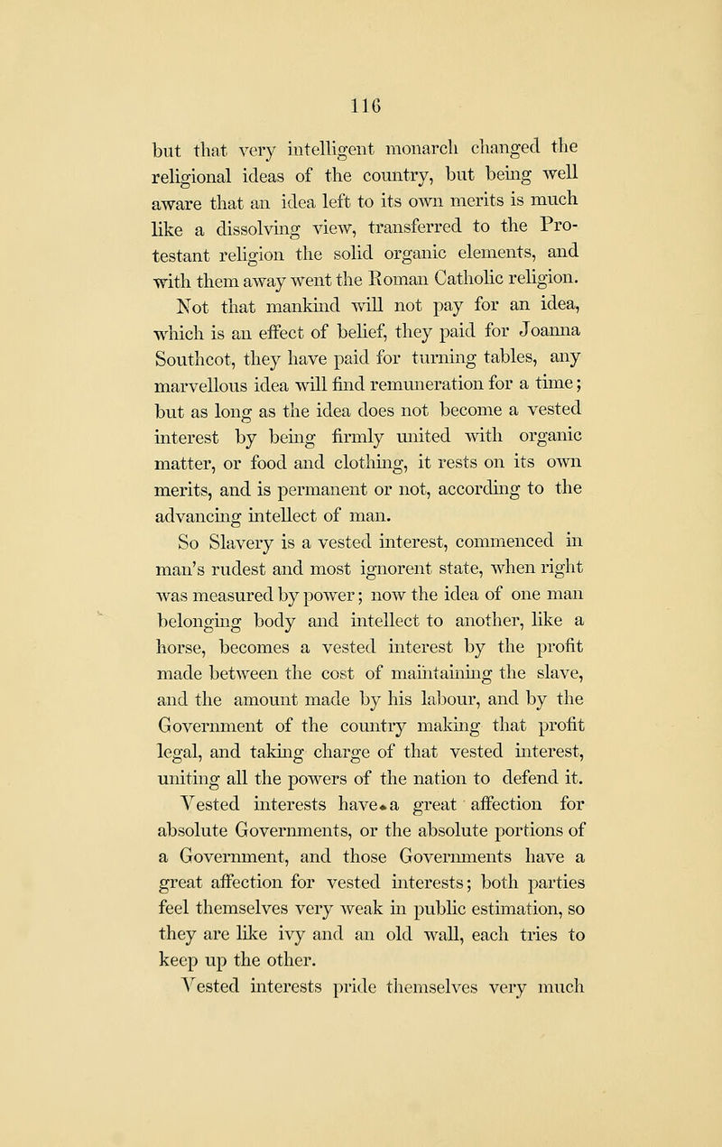 but tliat very intelligent monarch changed the religional ideas of the country, but bemg well aware that an idea left to its own merits is much like a dissolvmg view, transferred to the Pro- testant religion the solid organic elements, and with them away went the Roman Catholic religion. Not that mankmd will not pay for an idea, which is an effect of belief, they paid for Joamia Southcot, they have paid for turning tables, any marvellous idea will find remuneration for a time; but as long as the idea does not become a vested interest by bemg firmly miited with organic matter, or food and clothmg, it rests on its o^vn merits, and is permanent or not, according to the advancing intellect of man. So Slavery is a vested interest, commenced in man's rudest and most ignorent state, when right was measured by power; now the idea of one man belonguig body and intellect to another, like a horse, becomes a vested interest by the profit made between the cost of maihtammg the slave, and the amount made by his labour, and by the Government of the country makiag that profit legal, and taking charge of that vested interest, uniting all the powers of the nation to defend it. Vested interests have ♦a great affection for absolute Governments, or the absolute portions of a Government, and those Govermnents have a great affection for vested interests; both parties feel themselves very weak in public estimation, so they are like ivy and an old wall, each tries to keep up the other. Vested interests pride themselves very much