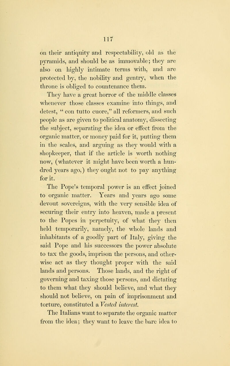 on theii' antiquity and respectability, old as the pyramids, and should be as immovable; they are also on highly intimate terms with, and are protected by, the nobility and gentry, when the throne is obliged to countenance them. They have a great horror of the middle classes whenever those classes examine into things, and detest,  con tutto cuore, all reformers, and such people as are given to political anatomy, dissecting the subject, separating the idea or effect from the organic matter, or money paid for it, puttuig them in the scales, and argumg as they would with a shopkeeper, that if the article is worth nothing now, (whatever it might have been worth a hun- dred years ago,) they ought not to pay anything for it. The Pope's temporal power is an effect joined to organic matter. Years and years ago some devout sovereigns, with the very sensible idea of securmg their entry into heaven, m.ade a present to the Popes in perpetuity, of what they then held temporarily, namely, the whole lands and mhabitants of a goodly part of Italy, giving the said Pope and his successors the power absolute to tax the goods, imprison the persons, and other- wise act as they thought proper with the said lands and persons. Those lands, and the right of governing and taxing those persons, and dictating to them what they should believe, and what they should not believe, on pain of nuprisonment and torture, constituted a Vested interest. The Italians want to separate the organic matter from the idea; they want to leave the bare idea to