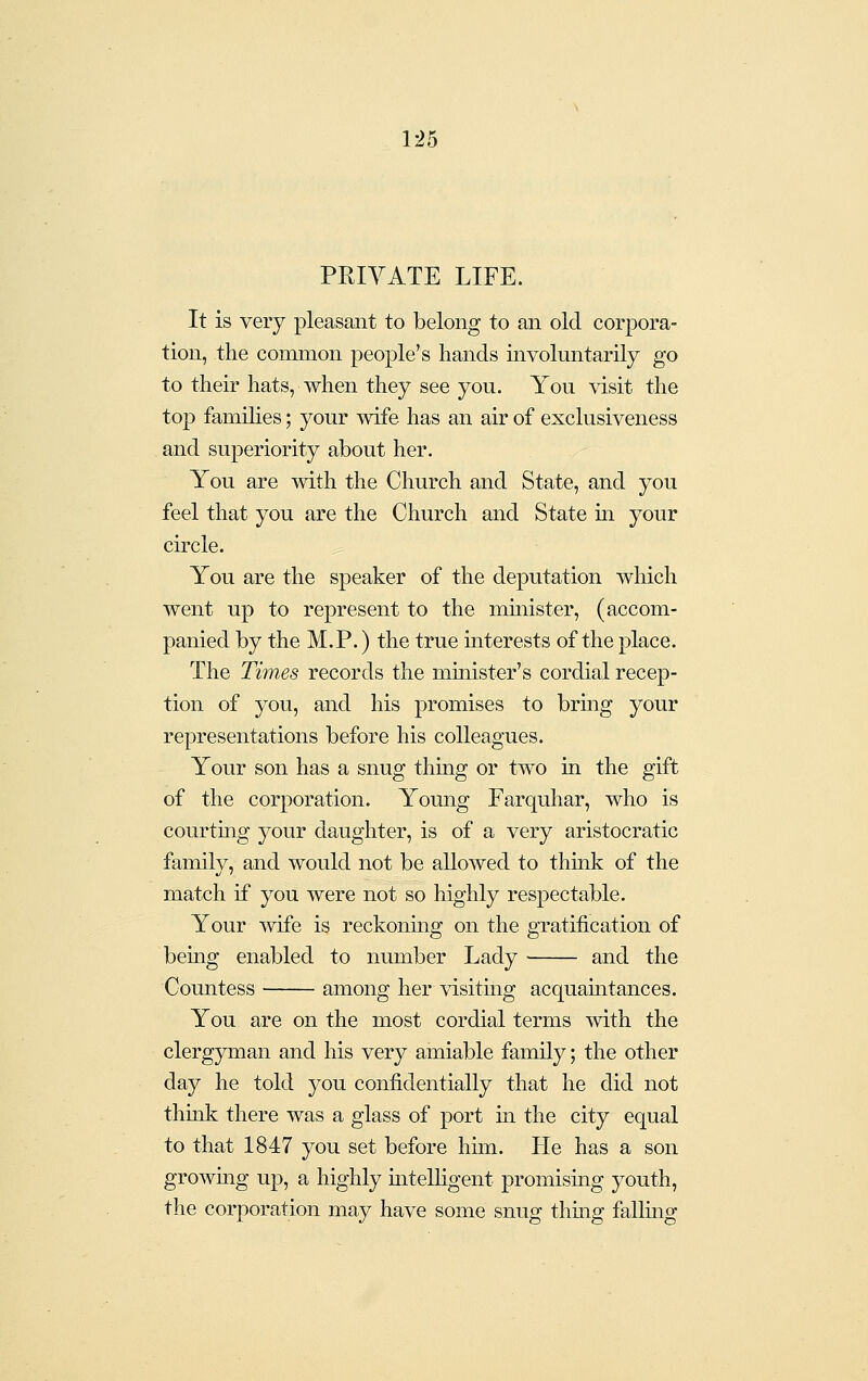 1:^5 PKIVATE LIFE. It is very pleasant to belong to an old corpora- tion, the common people's hands involuntarily go to their hats, when they see you. You visit the top famihes; your wife has an air of exclusiveness and superiority about her. You are ■with the Church and State, and you feel that you are the Church and State m your circle. You are the speaker of the deputation which went up to represent to the mmister, (accom- panied by the M.P.) the true mterests of the place. The Times records the minister's cordial recep- tion of you, and his promises to bring your representations before his colleagues. Your son has a snug thiag or two in the gift of the corporation. Young Farquhar, who is courting your daughter, is of a very aristocratic family, and would not be allowed to think of the match if you were not so highly respectable. Your wife is reckoning on the gratification of being enabled to number Lady and the Countess among her visitmg acquamtances. You are on the most cordial terms with the clergjnnan and his very amiable family; the other day he told you confidentially that he did not thuik there was a glass of port in the city equal to that 1847 you set before him. He has a son growmg up, a highly mtelhgent promising j^outh, the corporation may have some snug thing fallmg