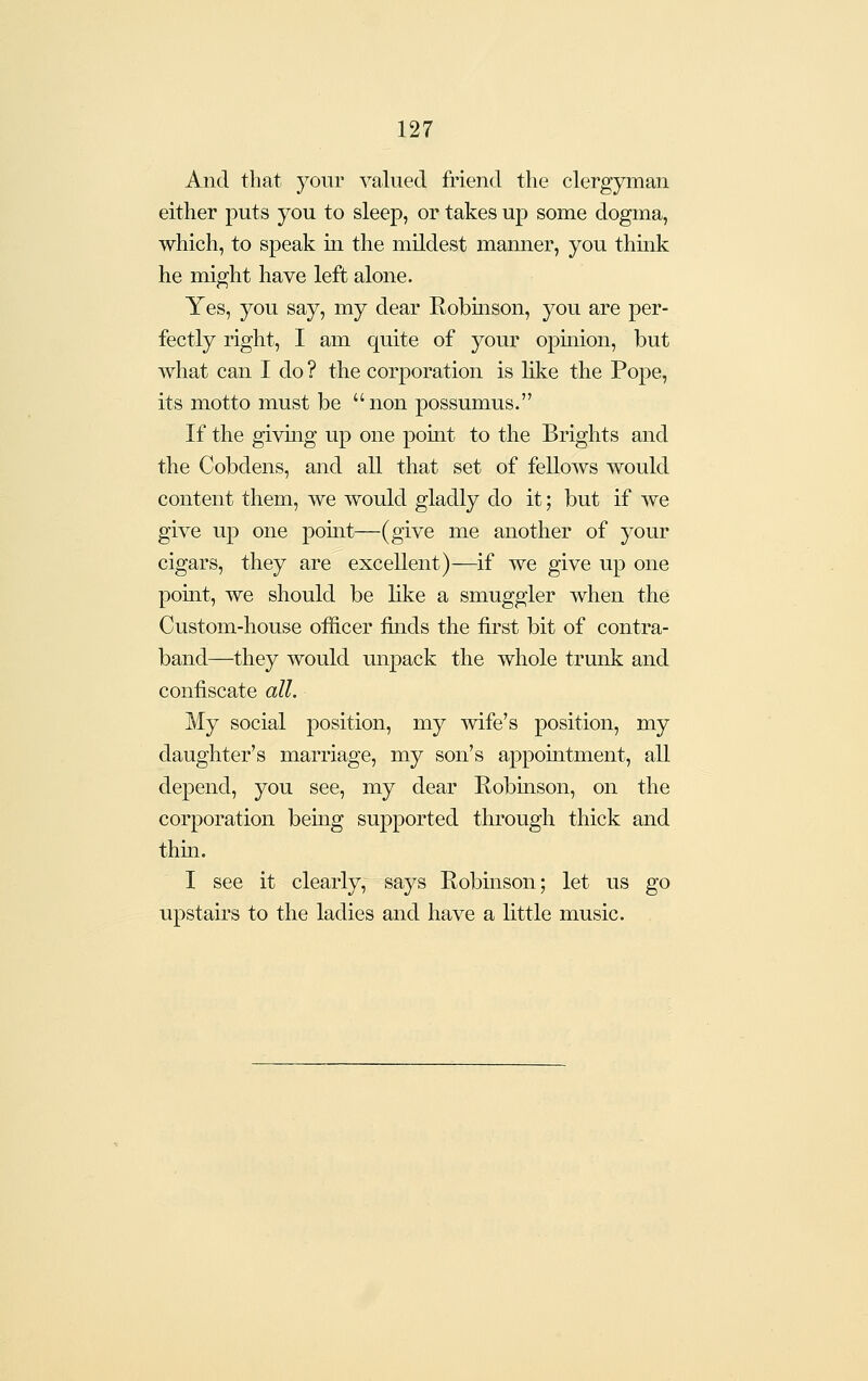 And that your valued friend the clergyman either puts you to sleep, or takes up some dogma, which, to speak in the mildest manner, you think he might have left alone. Yes, you say, my dear Robinson, you are per- fectly right, I am quite of your opinion, but what can I do ? the corporation is like the Pope, its motto must be non possumus. If the giving up one point to the Brights and the Cobdens, and all that set of fellows would content them, we would gladly do it; but if we give up one point—(give me another of your cigars, they are excellent)—if we give up one point, we should be like a smuggler when the Custom-house officer finds the first bit of contra- band—they would unpack the whole trunk and confiscate all. My social position, my mfe's position, my daughter's marriage, my son's appointment, all depend, you see, my dear Robinson, on the corporation bemg supported through thick and thin. I see it clearly, says Robinson; let us go upstaii's to the ladies and have a little music.