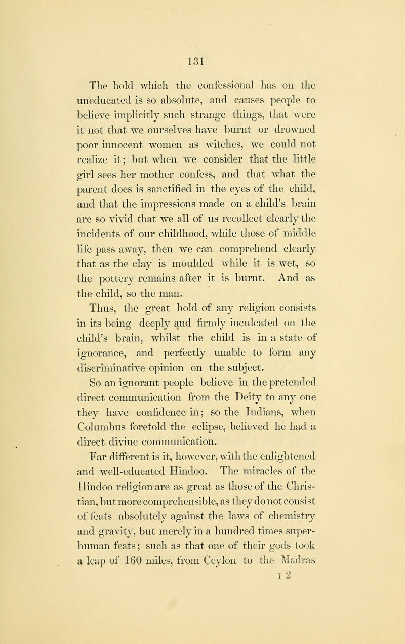 The hold Avhich the confessional has on the uneducated is so absolute, and causes people to believe implicitly such strange thmgs, that were it not that we ourselves have burnt or drowned poor innocent women as witches, we could not realize it; but when we consider that the little girl sees her mother confess, and that what the parent does is sanctified in the eyes of the child, and that the impressions made on a child's brain are so vivid that we all of us recollect clearly the incidents of our childhood, while those of middle life pass away, then we can comprehend clearly that as the clay is moulded while it is wet, so the pottery remains after it is burnt. And as the child, so the man. Thus, the great hold of any religion consists in its being deeply and firmly mculcated on the child's brain, whilst the child is m a state of ignorance, and perfectly unable to form any discriminative opinion on the subject. So an ignorant people believe in the pretended direct communication from the Deity to any one they have confidence m; so the Indians, when Columbus foretold the eclipse, believed he had a direct divine communication. Far different is it, however, with the enlightened and well-educated Hindoo. The miracles of the Hmdoo religion are as great as those of the Chris- tian, but more comprehensible, as they do not consist of feats absolutely agamst the laws of chemistry and gravity, but merely in a hundred times super- human feats; such as that one of their gods took a leap of 160 miles, from Ceylon to the Madras i2