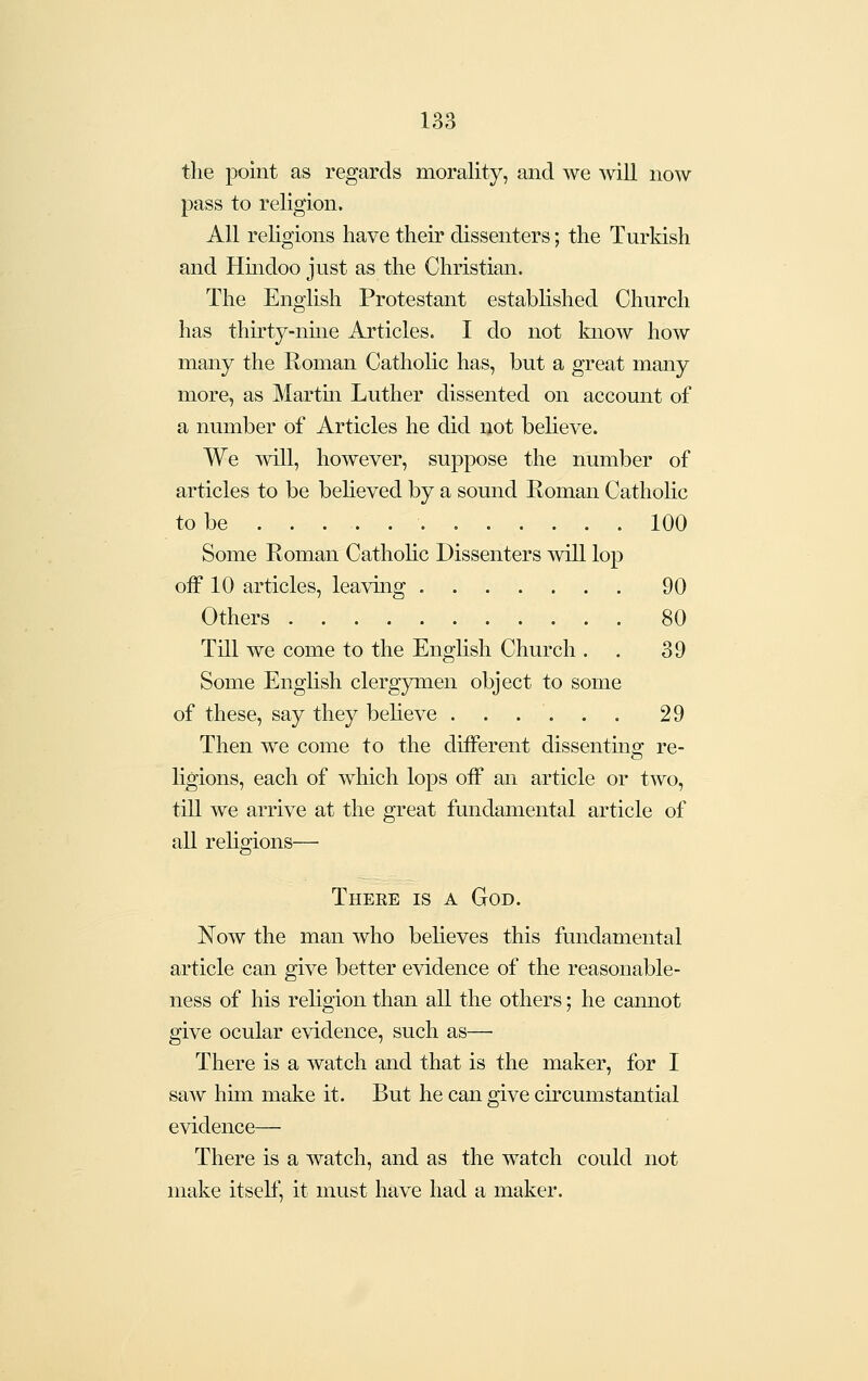 the point as regards morality, and we will now pass to religion. All religions have their dissenters; the Turkish and Hindoo just as the Christian. The English Protestant established Church has thirty-nme Articles. I do not know how many the Roman Catholic has, but a great many more, as Martm Luther dissented on account of a number of Articles he did not believe. We ^vill, however, suppose the number of articles to be beheved by a sound Roman Catholic to be 100 Some Roman CathoHc Dissenters will lop off 10 articles, leaving 90 Others 80 Till we come to the English Church . . 39 Some English clergymen object to some of these, say they believe 29 Then we come to the different dissenting re- ligions, each of which lops off an article or two, till we arrive at the great fundamental article of all religions— There is a God. Now the man who believes this fundamental article can give better evidence of the reasonable- ness of his religion than all the others; he cannot give ocular evidence, such as—■ There is a watch and that is the maker, for I saw him make it. But he can give circumstantial evidence— There is a watch, and as the watch could not make itself, it must have had a maker.