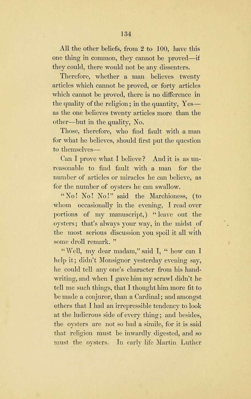 All the other beliefs, from 2 to 100, have this one thing in common, they cannot be proved—if they could, there would not be any dissenters. Therefore, whether a man believes twenty articles which camiot be proved, or forty articles which camiot be proved, there is no difference in the quahty of the rehgion; in the quantity. Yes— as the one believes twenty articles more than the other—but in the quality. No. Those, therefore, who find fault with a man for what he believes, should first put the question to themselves— Can I prove what I believe ? And it is as un- reasonable to find fault with a man for the number of articles or miracles he can believe, as for the number of oysters he can swallow. No! No! No! said the Marchioness, (to whom occasionally in the evenmg, I read over portions of my manuscript,) leave out the oysters; that's always your way, in the midst of the most serious discussion you spoil it all with some droll remark.  Well, my dear madam, said I,  how can I help it; didn't Monsignor yesterday evening say, he could tell any one's character from his hand- writing, and when I gave him my scrawl didn't he tell me such thmgs, that I thought him more fit to be made a conjuror, than a Cardmal; and amongst others that I had an irrepressible tendency to look at the ludicrous side of every thing; and besides, the oysters are not so bad a simile, for it is said that rehgion must be inwardly digested, and so must the oysters. In earh^ life Martin Luther