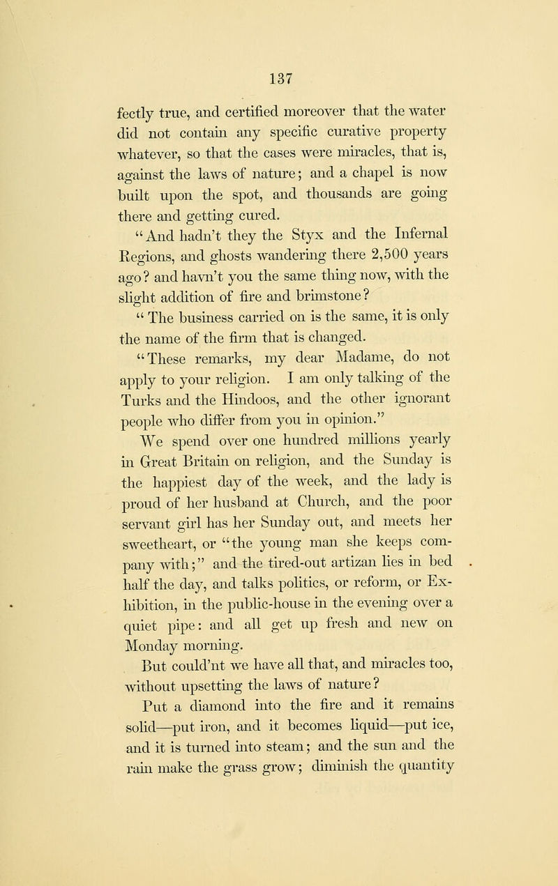 fectly true, and certified moreover that the water did not contain any specific curative property whatever, so that the cases were miracles, that is, against the laws of nature; and a chapel is now built upon the spot, and thousands are going there and getting cured. And hadn't they the Styx and the Infernal Regions, and ghosts wanderuig there 2,500 years ago? and havn't you the same thuag now, with the slight addition of fire and brunstone?  The business carried on is the same, it is only the name of the firm that is changed. These remarks, my dear Madame, do not apply to your rehgion. I am only talking of the Turks and the Hmdoos, and the other ignorant people who differ from you in opmion. We spend over one hundred millions yearly in Great Britam on religion, and the Sunday is the happiest day of the week, and the lady is proud of her husband at Church, and the poor servant girl has her Sunday out, and meets her sweetheart, or the young man she keeps com- pany with; and the tired-out artizan lies ui bed half the day, and talks pohtics, or reform, or Ex- hibition, m the public-house in the evenmg over a quiet pipe: and aU get up fresh and new on Monday morning. But could'nt we have aU that, and miracles too, without upsettmg the laws of nature ? Put a diamond uito the fire and it remams sohd—put iron, and it becomes liquid—put ice, and it is turned mto steam; and the sun and the ram make the grass grow; diminish the quantity
