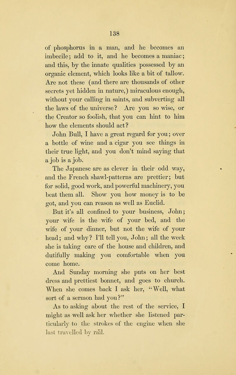 of phosphorus m a man, and he becomes an imbecile; add to it, and he becomes a maniac; and this, by the innate quahties possessed by an organic element, which looks like a bit of tallow. Are not these (and there are thousands of other secrets yet hidden m nature,) miraculous enough, without your calling in saints, and subvertmg all the laws of the universe ? Are you so mse, or the Creator so foohsh, that you can hint to him how the elements should act ? John Bull, I have a great regard for you; over a bottle of wine and a cigar you see things in their true light, and you don't mmd saymg that a job is a job. The Japanese are as clever in their odd way, and the French shawl-patterns are prettier; but for sohd, good work, and powerful machinery, you beat them all. Show you how money is to be got, and you can reason as well as Euchd. But it's all confined to your business, John; your wife is the wife of your bed, and the wife of your dinner, but not the wife of your head; and why ? I'll tell you, John; all the week she is taking care of the house and children, and dutifully making you comfortable when you come home. And Sunday morning she puts on her best dress and prettiest bonnet, and goes to church. When she comes back I ask her, Well, what sort of a sermon had you? As to asking about the rest of the service, I might as well ask her whether she listened par- ticularly to the strokes of the engine when she lust travelled by ra'il.