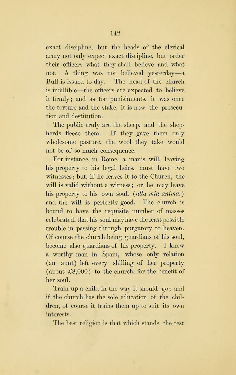 exact discipline, but the heads of the clerical army not only expect exact discipline, but order their officers what they shall believe and what not. A thing was not believed yesterday—a Bull is issued to-day. The head of the church is mfallible—the officers are expected to believe it firmly; and as for pmiishments, it was once the torture and the stake, it is now the prosecu- tion and destitution. The public truly are the sheep, and the shep- herds fleece them. If they gave them only wholesome pasture, the wool they take would not be of so much consequence. For instance, in Rome, a man's will, leaving his property to his legal heirs, must have two witnesses; but, if he leaves it to the Church, the will is valid without a witness; or he may leave his property to his own soul, {alia mia anima,) and the wiU is perfectly good. The church is bound to have the requisite number of masses celebrated, that his soul may have the least possible trouble in passiag through purgatory to heaven. Of course the church being guardians of his soul, become also guardians of his property. I knew a worthy man in Spain, whose only relation (an aunt) left every shilling of her property (about £8,000) to the church, for the benefit of her soul. Tram up a child in the way it should go; and if the church has the sole education of the chil- dren, of course it trains them up to suit its own interests. The best religion is that which stands the test