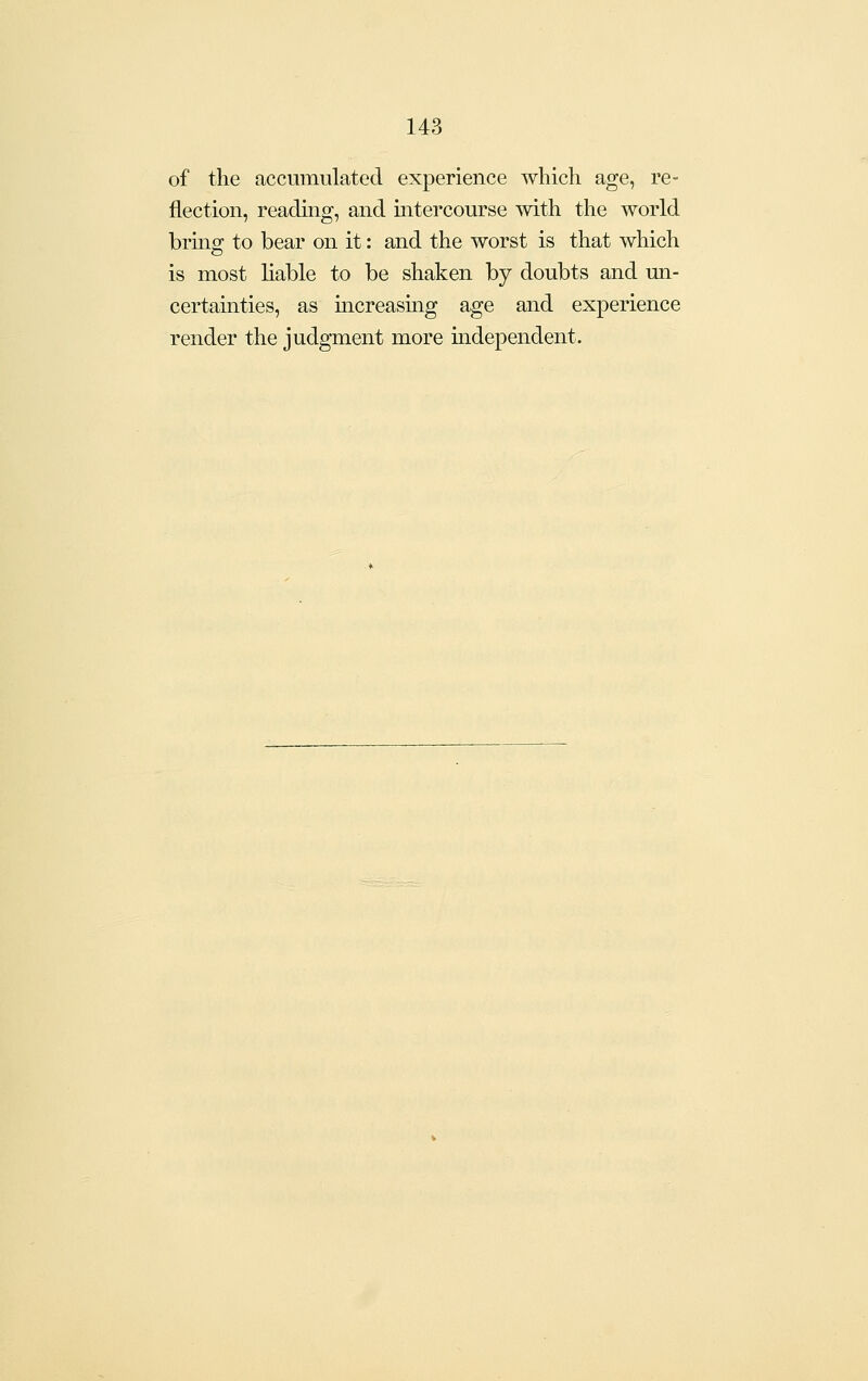 of the accumulated experience which age, re- flection, reading, and intercourse with the world bring to bear on it: and the worst is that which is most liable to be shaken by doubts and un- certainties, as increasmg age and experience render the judgment more mdependent.
