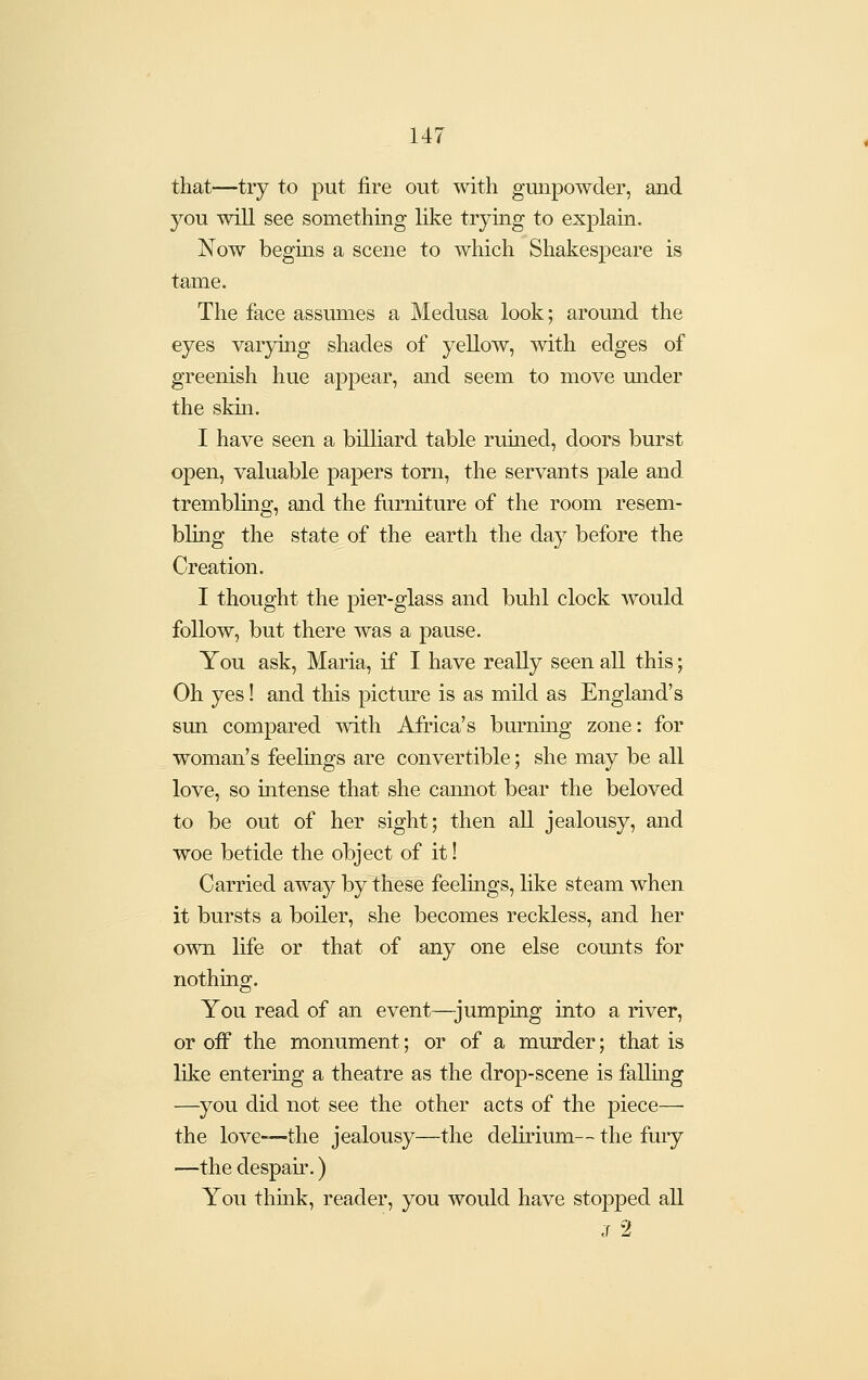 that—try to put fire out with gunpowder, and you will see something like trymg to explain. Now begms a scene to which Shakespeare is tame. The face assumes a Medusa look; around the eyes varying shades of yellow, with edges of greenish hue appear, and seem to move mider the skin. I have seen a billiard table ruined, doors burst open, valuable papers torn, the servants pale and trembling, and the furniture of the room resem- bling the state of the earth the day before the Creation. I thought the pier-glass and buhl clock would follow, but there was a pause. You ask, Maria, if I have really seen all this; Oh yes! and this pictm^e is as mild as England's sun compared with Africa's burning zone: for woman's feelings are convertible; she may be all love, so intense that she cannot bear the beloved to be out of her sight; then all jealousy, and woe betide the object of it! Carried away by these feelings, like steam when it bursts a boiler, she becomes reckless, and her own life or that of any one else counts for nothing. You read of an event—jumping into a river, or off the monument; or of a murder; that is like entering a theatre as the drop-scene is falling —you did not see the other acts of the piece— the love-—the jealousy—the delirium— the fury —the despau\ ) You think, reader, you would have stopped all J 2