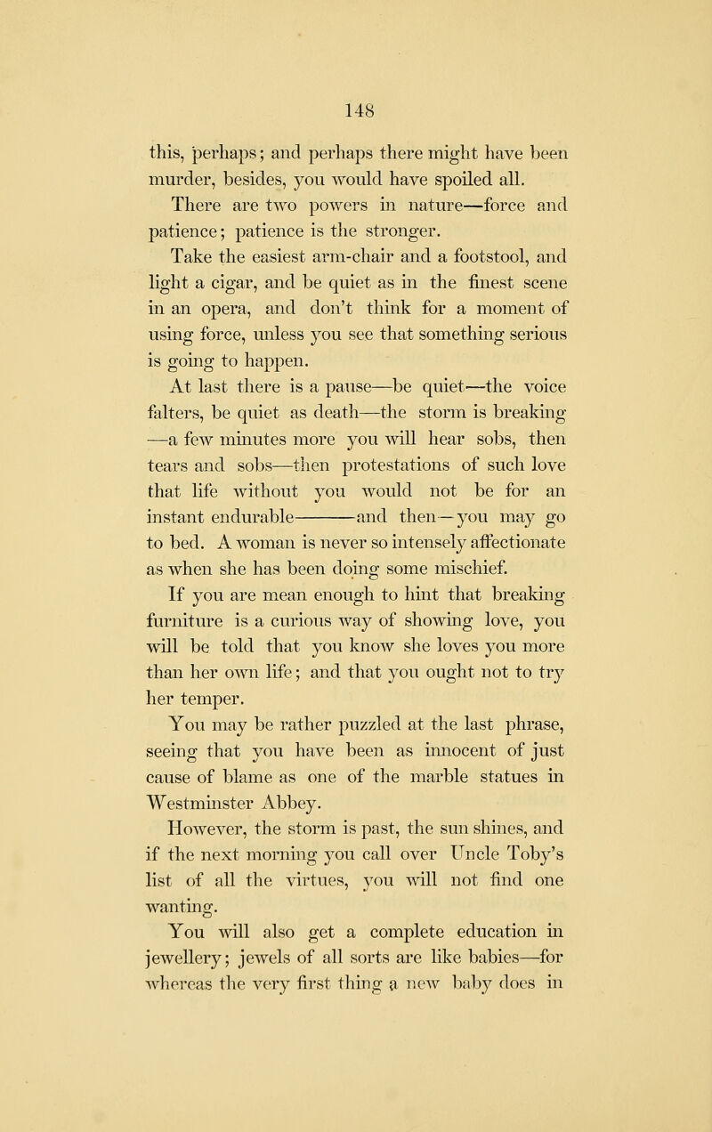 this, perhaps; and perhaps there might have been murder, besides, you A¥ould have spoiled all. There are two powers in nature—force and patience; patience is the stronger. Take the easiest arm-chair and a footstool, and light a cigar, and be quiet as in the finest scene in an opera, and don't think for a moment of using force, iinless you see that something serious is going to happen. At last there is a pause—be quiet—the voice falters, be quiet as death—the storm is breaking —a few minutes more you will hear sobs, then tears and sobs—then protestations of such love that life without you would not be for an instant endurable and then—you may go to bed. A woman is never so intensely affectionate as when she has been doing some mischief. If you are mean enough to hint that breakmg furniture is a curious way of showmg love, you will be told that you know she loves you more than her own life; and that you ought not to try her temper. You may be rather puzzled at the last phrase, seeing that you have been as innocent of just cause of blame as one of the marble statues in Westminster Abbey. However, the storm is past, the sun shmes, and if the next morning you call over Uncle Toby's list of all the virtues, you will not find one wanting. You will also get a complete education m jewellery; jewels of all sorts are like babies—for whereas the very first thing a new baby does in