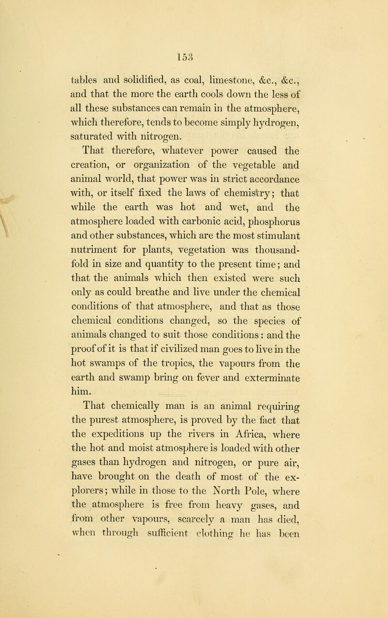 tables and solidified, as coal, limestone, &c., &c., and that the more the earth cools down the less of all these substances can remain in the atmosphere, which therefore, tends to become simply hydrogen, saturated with nitrogen. That therefore, whatever power caused the creation, or organization of the vegetable and animal world, that power was in strict accordance with, or itself fixed the laws of chemistry; that while the earth was hot and wet, and the atmosphere loaded with carbonic acid, phosphorus and other substances, which are the most stimulant nutriment for plants, vegetation was thousand- fold in size and quantity to the present time; and that the animals which then existed were such only as could breathe and live under the chemical conditions of that atmosphere, and that as those chemical conditions changed, so the species of animals changed to suit those conditions: and the proof of it is that if civilized man goes to live in the hot swamps of the tropics, the vapours from the earth and swamp bring on fever and exterminate him. That chemically man is an animal requiring the purest atmosphere, is proved by the fact that the expeditions up the rivers in Africa, where the hot and moist atmosphere is loaded with other gases than hydrogen and nitrogen, or pure air, have brought on the death of most of the ex- plorers ; while in those to the North Pole, where the atmosphere is free from heavy gases, and from other vapours, scarcely a man has died, when through sufficient clothing he has been