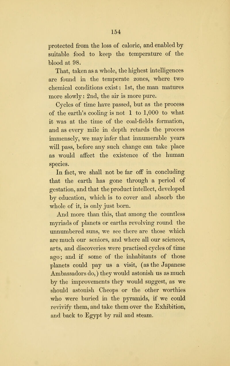 protected from the loss of caloric, and enabled by suitable food to keep the temperature of the blood at 98, That, taken as a whole, the highest intelligences are found in the temperate zones, where two chemical conditions exist: 1st, the man matures more slowly: 2nd, the air is more pure. Cycles of time have passed, but as the process of the earth's cooHng is not 1 to 1,000 to what it was at the time of the coal-fields formation, and as every mile in depth retards the process immensely, we may iafer that innumerable years will pass, before any such change can take place as would affect the existence of the human species. In fact, we shall not be far off in concluding that the earth has gone through a period of gestation, and that the product intellect, developed by education, which is to cover and absorb the whole of it, is only just born. And more than this, that among the countless myriads of planets or earths revolving round the unnumbered suns, we see there are those which are much our seniors, and where all our sciences, arts, and discoveries were practised cycles of time ago; and if some of the inhabitants of those planets could pay us a visit, (as the Japanese Ambassadors do,) they would astonish us as much by the improvements they would suggest, as we should astonish Cheops or the other worthies who were buried in the pyramids, if we could revivify them, and take them over the Exhibition, and back to Egypt by rail and steam.