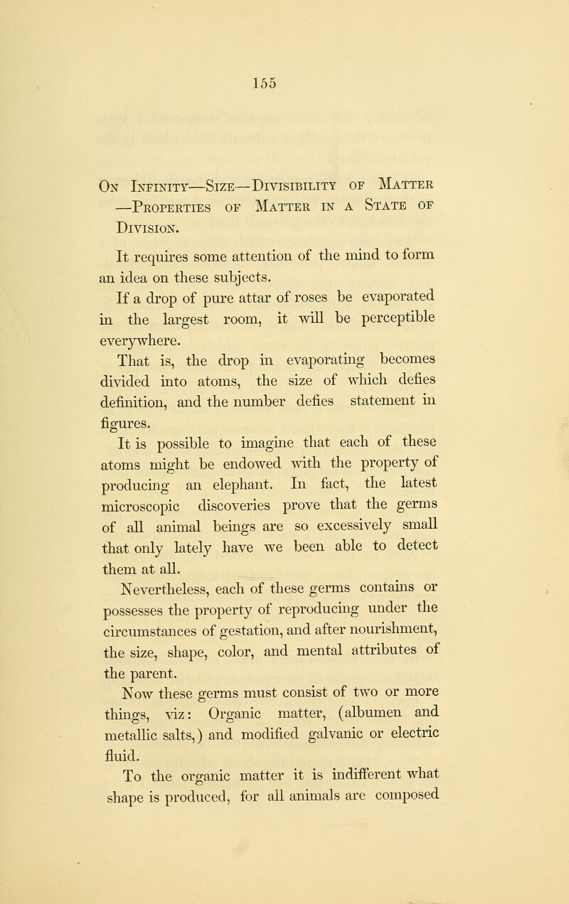 On Infinity—Size—Divisibility of Matter —Peoperties of Matter in a State of Division. It requires some attention of the mind to form an idea on these subjects. If a drop of pure attar of roses be evaporated in the largest room, it wiU be perceptible everywhere. That is, the drop in evaporating becomes divided into atoms, the size of which defies definition, and the number defies statement m figures. It is possible to imagine that each of these atoms might be endowed with the property of producing an elephant. In fact, the latest microscopic discoveries prove that the germs of all animal beings are so excessively small that only lately have we been able to detect them at all. Nevertheless, each of these germs contains or possesses the property of reproducmg under the circumstances of gestation, and after nourishment, the size, shape, color, and mental attributes of the parent. Now these germs must consist of two or more things, viz: Organic matter, (albumen and metallic salts,) and modified galvanic or electric fluid. To the organic matter it is indifferent what shape is produced, for all anim_als are composed