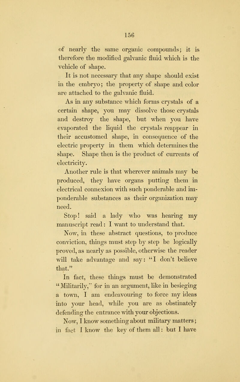of nearly the same organic compounds; it is therefore the modified galvanic fluid which is the vehicle of shape. It is not necessary that any shape should exist m the embryo; the property of shape and color are attached to the galvanic fluid. As in any substance which forms crystals of a certain shape, you may dissolve those crystals and destroy the shape, but when you have evaporated the liquid the crystals reappear in their accustomed shape, in consequence of the electric property in them which determines the shape. Shape then is the product of currents of electricity. Another rule is that wherever animals may be produced, they have organs puttmg them in electrical comiexion with such ponderable and im- ponderable substances as their organization may need. Stop! said a lady who was hearing my manuscript read: I want to understand that. Now, in these abstract questions, to produce conviction, thmgs must step by step be logically proved, as nearly as possible, otherwise the reader will take advantage and say: I don't believe that. In fact, these things must be demonstrated Militarily, for in an argument, like in besieging a to^vn, I am endeavouring to force my ideas into your head, while you are as obstinately defending the entrance mth your objections. Now, I know something about military matters; in ftict I know the key of them all: but I have