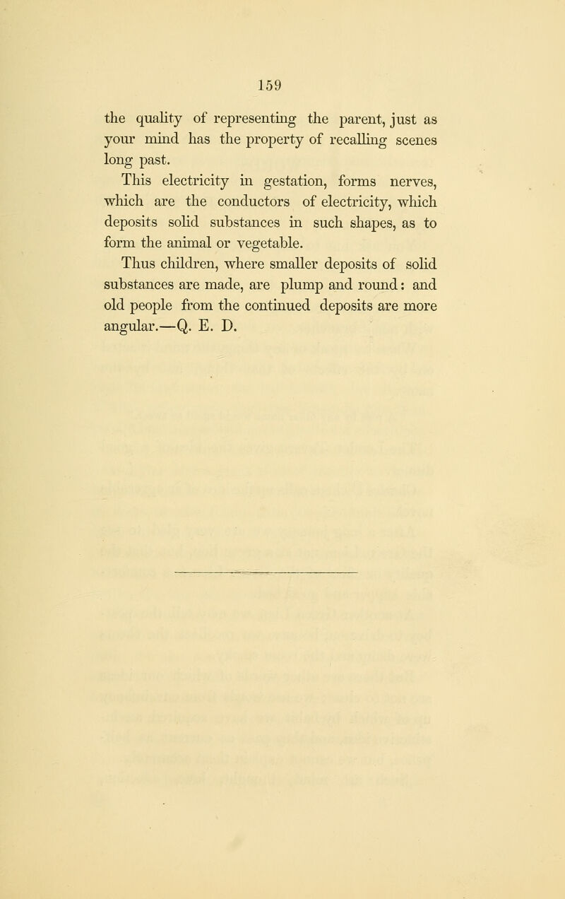 the quality of representing the parent, just as your mind has the property of recalling scenes long past. This electricity in gestation, forms nerves, which are the conductors of electricity, which deposits solid substances in such shapes, as to form the animal or vegetable. Thus children, where smaller deposits of solid substances are made, are plump and round: and old people from the continued deposits are more angular.—Q. E. D.