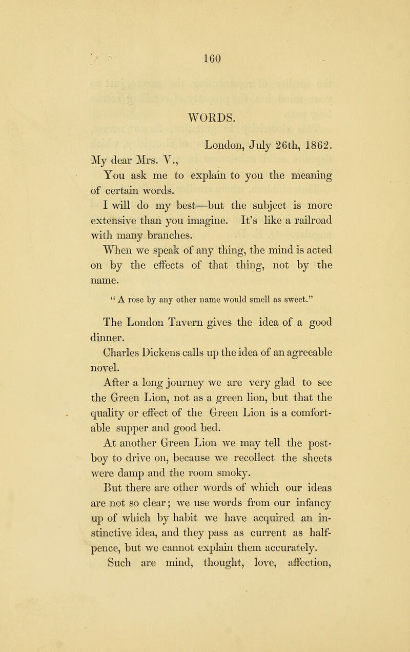 WORDS. London, July 26th, 1862. My dear Mrs. V., You ask me to explain to you the meaning of certain words. I will do my best—but the subject is more extensive than you unagine. It's like a railroad with many branches. When we speak of any thuig, the mind is acted on by the effects of that thing, not by the name.  A rose by any other name would smell as sweet. The London Tavern gives the idea of a good dinner. Charles Dickens calls up the idea of an agreeable novel. After a long journey we are very glad to see the Green Lion, not as a green lion, but that the quality or effect of the Green Lion is a comfort- able supper and good bed. At another Green Lion we may tell the post- boy to drive on, because we recollect the sheets were damp and the room smoky. But there are other words of which our ideas are not so clear; we use words from our infancy up of which by habit we have acquired an m- stinctive idea, and they pass as current as half- pence, but we cannot explain them accurately. Such are mind, thought, love, affection,